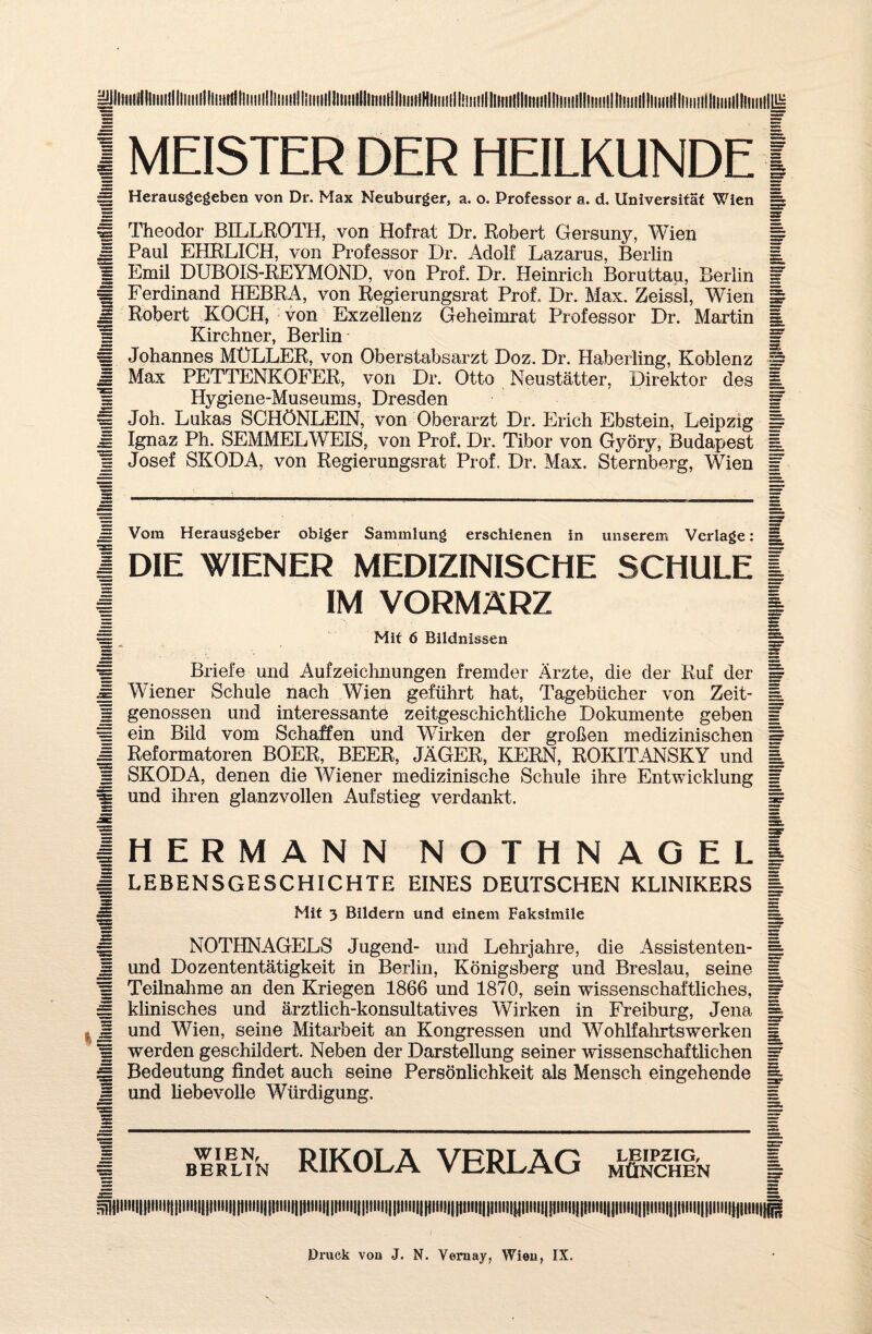 |yilllllill!llll!llllllllllil!it!{!ll!lll!!l;il!lliill!lll!llM | MEISTER DER HEILKUNDE S Herausgegeben von Dr. Max Neuburger, a. o. Professor a. d. Universität Wien « Theodor BILLROTH, von Hofrat Dr. Robert Gersuny, Wien j§ Paul EHRLICH, von Professor Dr. Adolf Lazarus, Berlin s Emil DUBOIS-REYMOND, von Prof. Dr. Heinrich Boruttau, Berlin H Ferdinand HEBRA, von Regierungsrat Prof. Dr. Max. Zeissl, Wien £ Robert KOCH, von Exzellenz Geheimrat Professor Dr. Martin |l Kirchner, Berlin s. Johannes MÜLLER, von Oberstabsarzt Doz. Dr. Haberling, Koblenz M Max PETTENKOFER, von Dr. Otto Neustätter, Direktor des s Hygiene-Museums, Dresden * Joh. Lukas SCHÖNLEIN, von Oberarzt Dr. Erich Ebstein, Leipzig Jj Ignaz Ph. SEMMEL WEIS, von Prof. Dr. Tibor von Cyöry, Budapest ! Josef SKODA, von Regierungsrat Prof. Dr. Max. Sternberg, Wien = Vom Herausgeber obiger Sammlung erschienen in unserem Verlage: I DIE WIENER MEDIZINISCHE SCHULE | IM VORMÄRZ II ^ Mit 6 Bildnissen i§ Briefe und Aufzeichnungen fremder Ärzte, die der Ruf der H Wiener Schule nach Wien geführt hat, Tagebücher von Zeit- 1 genossen und interessante zeitgeschichtliche Dokumente geben £ ein Bild vom Schaffen und Wirken der großen medizinischen § Reformatoren BOER, BEER, JÄGER, KERN, ROKITANSKY und = SKODA, denen die Wiener medizinische Schule ihre Entwicklung fj und ihren glanzvollen Aufstieg verdankt. HERMANN NOTHNAGEL LEBENSGESCHICHTE EINES DEUTSCHEN KLINIKERS Mit 3 Bildern und einem Faksimile NOTHNAGELS Jugend- und Lehrjahre, die Assistenten- und Dozententätigkeit in Berlin, Königsberg und Breslau, seine Teilnahme an den Kriegen 1866 und 1870, sein wissenschaftliches, klinisches und ärztlich-konsultatives Wirken in Freiburg, Jena und Wien, seine Mitarbeit an Kongressen und Wohlfahrtswerken werden geschildert. Neben der Darstellung seiner wissenschaftlichen Bedeutung findet auch seine Persönlichkeit als Mensch eingehende und liebevolle Würdigung. I Berlin RIKOLA VERLAG Ä ^|litH||||iiiit|||iiiil||liiii||[liiti||||tiiii||liiil|||ttiii|||!iiii||||iiii||||iiii|||ttiii|||iiii)i!||iiiii|!iiiiiii||iiiii|||i!ii|||!iiii|||iiiiii||iiiii|}j|iiii|{^ |IIHI!{!ll!it|j|l!iH!||liiHpiil!]pil|}pili!liWii|in!i!i|Jliil|j|niU!!piip