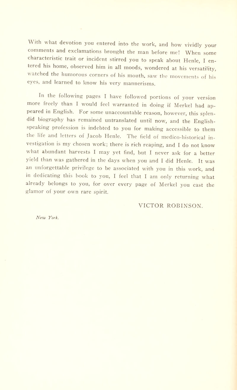 With what devotion you entered into the work, and how vividly your comments and exclamations brought the man before me! When some characteristic trait or incident stirred you to speak about Henle, I en¬ tered his home, observed him in all moods, wondered at his versatility, watched the humorous corners of his mouth, saw the movements of his eyes, and learned to know his very mannerisms. In the following pages I have followed portions of your version more freely than I would feel warranted in doing if Merkel had ap¬ peared in English. Eor some unaccountable reason, however, this splen¬ did biography has remained untranslated until now, and the English- speaking profession is indebted to you for making accessible to them the life and letters of Jacob Henle. The field of medico-historical in¬ vestigation is my chosen work; there is rich reaping, and I do not know what abundant harvests I may yet find, but I never ask for a better yield than was gathered in the days when you and I did Henle. It was an unforgettable privilege to be associated with you in this work, and in dedicating this book to you, I feel that I am only returning what already belongs to you, for over every page of Merkel you cast the glamor of your own rare spirit. VICTOR ROBINSON. Neva York.