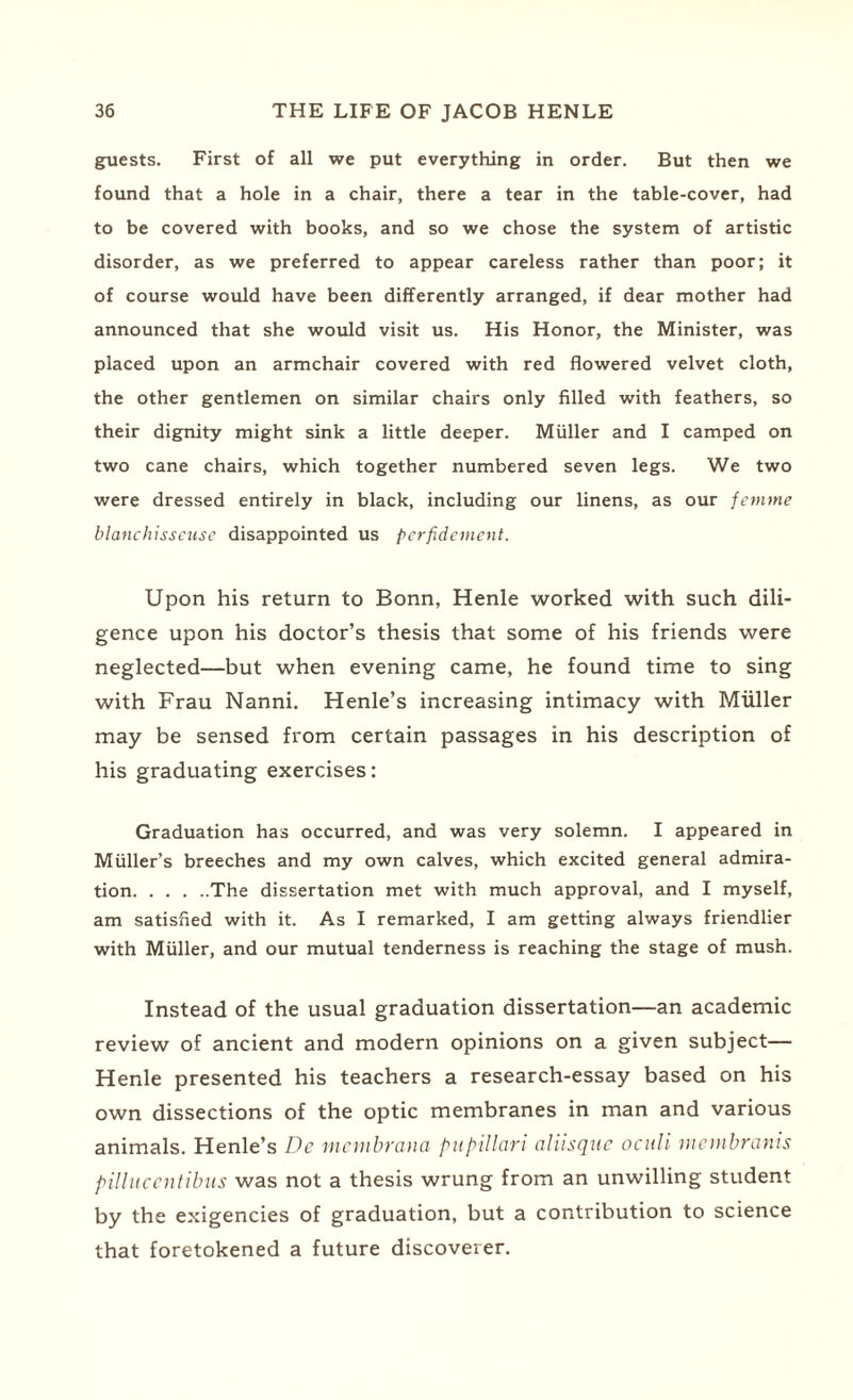 guests. First of all we put everything in order. But then we found that a hole in a chair, there a tear in the table-cover, had to be covered with books, and so we chose the system of artistic disorder, as we preferred to appear careless rather than poor; it of course would have been differently arranged, if dear mother had announced that she would visit us. His Honor, the Minister, was placed upon an armchair covered with red flowered velvet cloth, the other gentlemen on similar chairs only filled with feathers, so their dignity might sink a little deeper. Muller and I camped on two cane chairs, which together numbered seven legs. We two were dressed entirely in black, including our linens, as our femme blanchisseuse disappointed us perfidement. Upon his return to Bonn, Henle worked with such dili¬ gence upon his doctor’s thesis that some of his friends were neglected—but when evening came, he found time to sing with Frau Nanni. Henle’s increasing intimacy with Muller may be sensed from certain passages in his description of his graduating exercises: Graduation has occurred, and was very solemn. I appeared in Muller’s breeches and my own calves, which excited general admira¬ tion.The dissertation met with much approval, and I myself, am satisfied with it. As I remarked, I am getting always friendlier with Muller, and our mutual tenderness is reaching the stage of mush. Instead of the usual graduation dissertation—an academic review of ancient and modern opinions on a given subject— Henle presented his teachers a research-essay based on his own dissections of the optic membranes in man and various animals. Henle’s De mcmbrana pupillari ahisquc oculi rnembranis pillucentibus was not a thesis wrung from an unwilling student by the exigencies of graduation, but a contribution to science that foretokened a future discoverer.