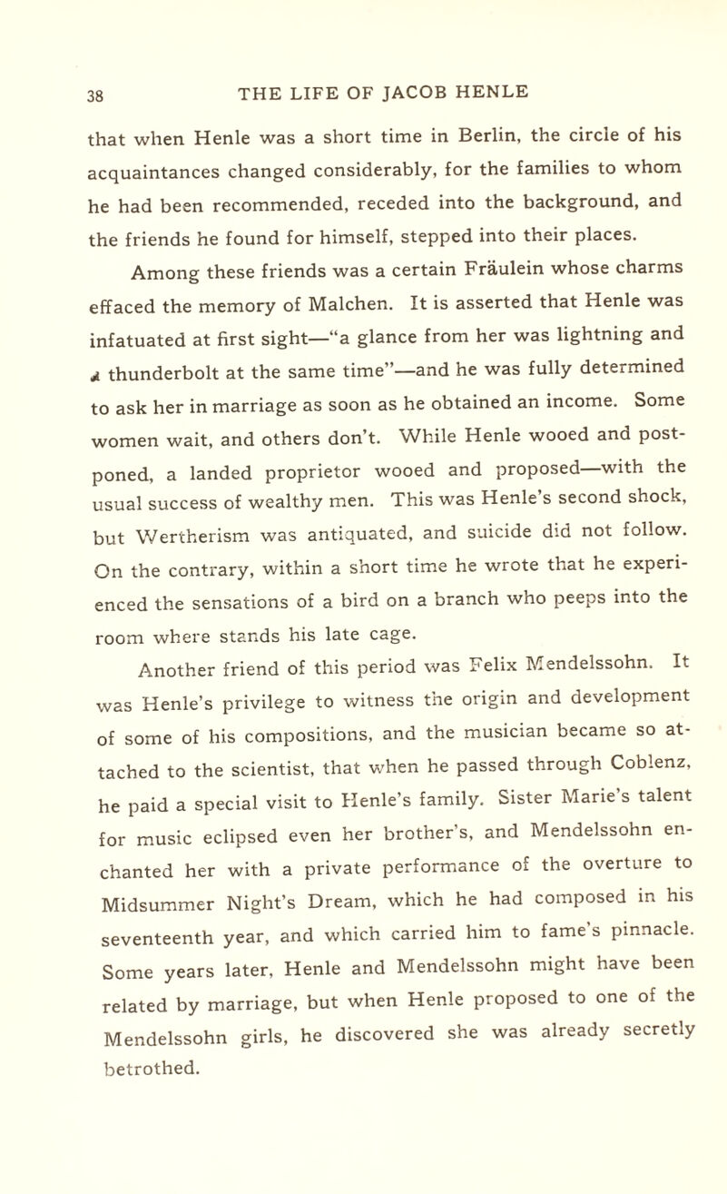 that when Henle was a short time in Berlin, the circle of his acquaintances changed considerably, for the families to whom he had been recommended, receded into the background, and the friends he found for himself, stepped into their places. Among these friends was a certain Fraulein whose charms effaced the memory of Malchen. It is asserted that Henle was infatuated at first sight—“a glance from her was lightning and d thunderbolt at the same time”—and he was fully determined to ask her in marriage as soon as he obtained an income. Some women wait, and others don’t. While Henle wooed and post¬ poned, a landed proprietor wooed and proposed—with the usual success of wealthy men. This was Henle s second shock, but Wertherism was antiquated, and suicide did not follow. On the contrary, within a short time he wrote that he experi¬ enced the sensations of a bird on a branch who peeps into the room where stands his late cage. Another friend of this period was Felix Mendelssohn. It was Henle’s privilege to witness the origin and development of some of his compositions, and the musician became so at¬ tached to the scientist, that when he passed through Coblenz, he paid a special visit to Henle’s family. Sister Marie s talent for music eclipsed even her brother's, and Mendelssohn en¬ chanted her with a private performance of the overture to Midsummer Night’s Dream, which he had composed in his seventeenth year, and which carried him to fame s pinnacle. Some years later, Henle and Mendelssohn might have been related by marriage, but when Henle proposed to one of the Mendelssohn girls, he discovered she was already secretly betrothed.