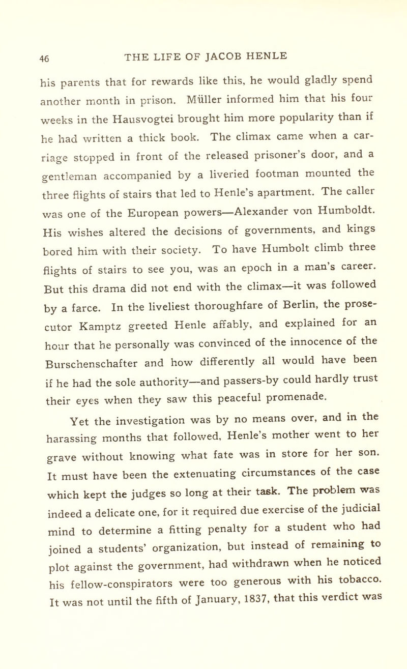 his parents that for rewards like this, he would gladly spend another month in prison. Muller informed him that his four weeks in the Hausvogtei brought him more popularity than if he had written a thick book. The climax came when a car¬ riage stopped in front of the released prisoner’s door, and a gentleman accompanied by a liveried footman mounted the three flights of stairs that led to Henle’s apartment. The caller was one of the European powers—Alexander von Humboldt. His wishes altered the decisions of governments, and kings bored him with their society. To have Humbolt climb three flights of stairs to see you, was an epoch in a man’s career. But this drama did not end with the climax—it was followed by a farce. In the liveliest thoroughfare of Berlin, the prose¬ cutor Kamptz greeted Henle affably, and explained for an hour that he personally was convinced of the innocence of the Burschenschafter and how differently all would have been if he had the sole authority—and passers-by could hardly trust their eyes when they saw this peaceful promenade. Yet the investigation was by no means over, and in the harassing months that followed, Henle’s mother went to her grave without knowing what fate was in store for her son. It must have been the extenuating circumstances of the case which kept the judges so long at their task. The problem was indeed a delicate one, for it required due exercise of the judicial mind to determine a fitting penalty for a student who had joined a students’ organization, but instead of remaining to plot against the government, had withdrawn when he noticed his fellow-conspirators were too generous with his tobacco. It was not until the fifth of January, 1837, that this verdict was