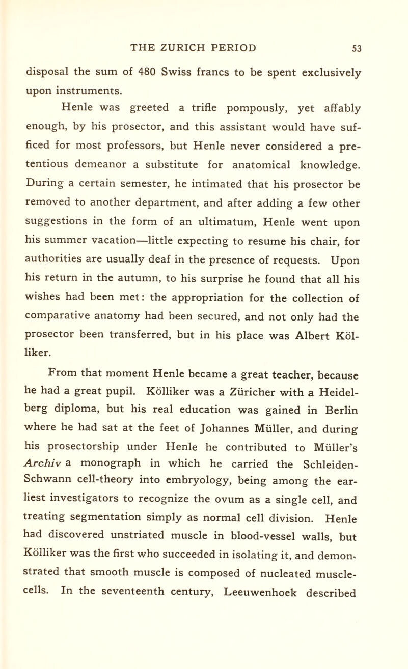 disposal the sum of 480 Swiss francs to be spent exclusively upon instruments. Henle was greeted a trifle pompously, yet affably enough, by his prosector, and this assistant would have suf¬ ficed for most professors, but Henle never considered a pre¬ tentious demeanor a substitute for anatomical knowledge. During a certain semester, he intimated that his prosector be removed to another department, and after adding a few other suggestions in the form of an ultimatum, Henle went upon his summer vacation—little expecting to resume his chair, for authorities are usually deaf in the presence of requests. Upon his return in the autumn, to his surprise he found that all his wishes had been met: the appropriation for the collection of comparative anatomy had been secured, and not only had the prosector been transferred, but in his place was Albert Kol- liker. From that moment Henle became a great teacher, because he had a great pupil. Kolliker was a Ziiricher with a Heidel¬ berg diploma, but his real education was gained in Berlin where he had sat at the feet of Johannes Muller, and during his prosectorship under Henle he contributed to Muller’s Archiv a monograph in which he carried the Schleiden- Schwann cell-theory into embryology, being among the ear¬ liest investigators to recognize the ovum as a single cell, and treating segmentation simply as normal cell division. Henle had discovered unstriated muscle in blood-vessel walls, but Kolliker was the first who succeeded in isolating it, and demon¬ strated that smooth muscle is composed of nucleated muscle- cells. In the seventeenth century, Leeuwenhoek described