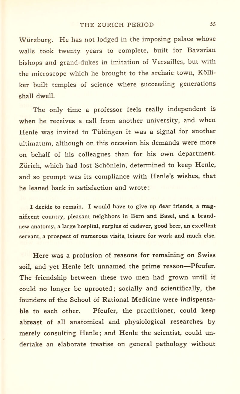Wurzburg. He has not lodged in the imposing palace whose walls took twenty years to complete, built for Bavarian bishops and grand-dukes in imitation of Versailles, but with the microscope which he brought to the archaic town, Kolli- ker built temples of science where succeeding generations shall dwell. The only time a professor feels really independent is when he receives a call from another university, and when Henle was invited to Tubingen it was a signal for another ultimatum, although on this occasion his demands were more on behalf of his colleagues than for his own department. Zurich, which had lost Schonlein, determined to keep Henle, and so prompt was its compliance with Henle’s wishes, that he leaned back in satisfaction and wrote: I decide to remain. I would have to give up dear friends, a mag¬ nificent country, pleasant neighbors in Bern and Basel, and a brand- new anatomy, a large hospital, surplus of cadaver, good beer, an excellent servant, a prospect of numerous visits, leisure for work and much else. Here was a profusion of reasons for remaining on Swiss soil, and yet Henle left unnamed the prime reason—Pfeufer. The friendship between these two men had grown until it could no longer be uprooted; socially and scientifically, the founders of the School of Rational Medicine were indispensa¬ ble to each other. Pfeufer, the practitioner, could keep abreast of all anatomical and physiological researches by merely consulting Henle; and Henle the scientist, could un¬ dertake an elaborate treatise on general pathology without