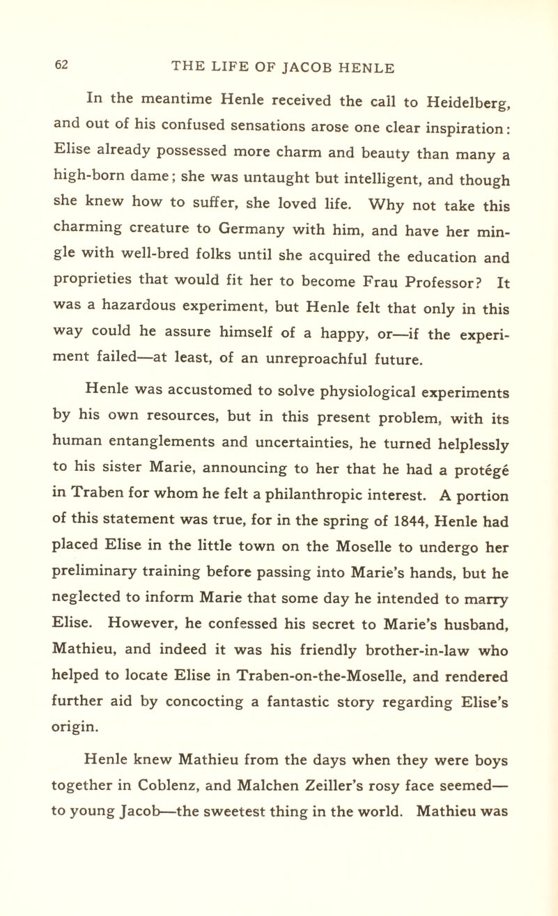 In the meantime Henle received the call to Heidelberg, and out of his confused sensations arose one clear inspiration: Elise already possessed more charm and beauty than many a high-born dame; she was untaught but intelligent, and though she knew how to suffer, she loved life, ^^hy not take this charming creature to Germany with him, and have her min¬ gle with well-bred folks until she acquired the education and proprieties that would fit her to become Frau Professor? It was a hazardous experiment, but Henle felt that only in this way could he assure himself of a happy, or—if the experi¬ ment failed—at least, of an unreproachful future. Henle was accustomed to solve physiological experiments by his own resources, but in this present problem, with its human entanglements and uncertainties, he turned helplessly to his sister Marie, announcing to her that he had a protege in Traben for whom he felt a philanthropic interest. A portion of this statement was true, for in the spring of 1844, Henle had placed Elise in the little town on the Moselle to undergo her preliminary training before passing into Marie’s hands, but he neglected to inform Marie that some day he intended to marry Elise. However, he confessed his secret to Marie’s husband, Mathieu, and indeed it was his friendly brother-in-law who helped to locate Elise in Traben-on-the-Moselle, and rendered further aid by concocting a fantastic story regarding Elise’s origin. Henle knew Mathieu from the days when they were boys together in Coblenz, and Malchen Zeiller’s rosy face seemed— to young Jacob—the sweetest thing in the world. Mathieu was