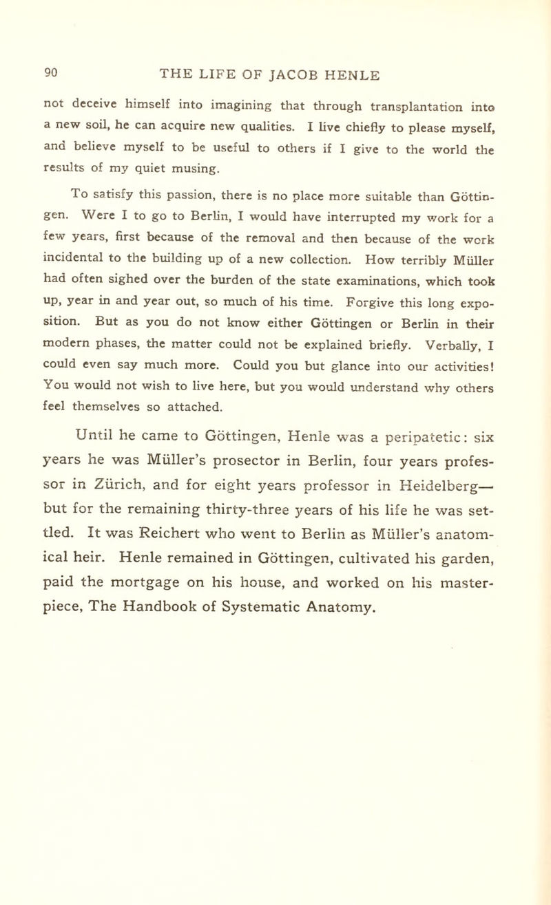 not deceive himself into imagining that through transplantation into a new soil, he can acquire new qualities. I live chiefly to please myself, and believe myself to be useful to others if I give to the world the results of my quiet musing. To satisfy this passion, there is no place more suitable than Gottin¬ gen. Were I to go to Berlin, I would have interrupted my work for a few years, first because of the removal and then because of the work incidental to the building up of a new collection. How terribly Muller had often sighed over the burden of the state examinations, which took up, year in and year out, so much of his time. Forgive this long expo¬ sition. But as you do not know either Gottingen or Berlin in their modern phases, the matter could not be explained briefly. Verbally, I could even say much more. Could you but glance into our activities! You would not wish to live here, but you would understand why others feel themselves so attached. Until he came to Gottingen, Henle was a peripatetic: six years he was Muller’s prosector in Berlin, four years profes¬ sor in Zurich, and for eight years professor in Heidelberg— but for the remaining thirty-three years of his life he was set¬ tled. It was Reichert who went to Berlin as Muller’s anatom¬ ical heir. Henle remained in Gottingen, cultivated his garden, paid the mortgage on his house, and worked on his master¬ piece, The Handbook of Systematic Anatomy.