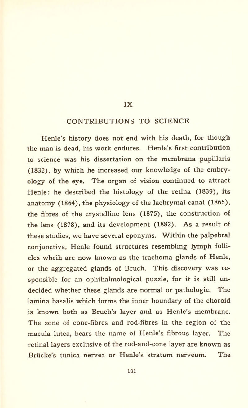 IX CONTRIBUTIONS TO SCIENCE Henle’s history does not end with his death, for though the man is dead, his work endures. Henle’s first contribution to science was his dissertation on the membrana pupillaris (1832), by which he increased our knowledge of the embry¬ ology of the eye. The organ of vision continued to attract Henle: he described the histology of the retina (1839), its anatomy (1864), the physiology of the lachrymal canal (1865), the fibres of the crystalline lens (1875), the construction of the lens (1878), and its development (1882). As a result of these studies, we have several eponyms. Within the palpebral conjunctiva, Henle found structures resembling lymph folli¬ cles whcih are now known as the trachoma glands of Henle, or the aggregated glands of Bruch. This discovery was re¬ sponsible for an ophthalmological puzzle, for it is still un¬ decided whether these glands are normal or pathologic. The lamina basalis which forms the inner boundary of the choroid is known both as Bruch’s layer and as Henle’s membrane. The zone of cone-fibres and rod-fibres in the region of the macula lutea, bears the name of Henle’s fibrous layer. The retinal layers exclusive of the rod-and-cone layer are known as Briicke’s tunica nervea or Henle’s stratum nerveum. The