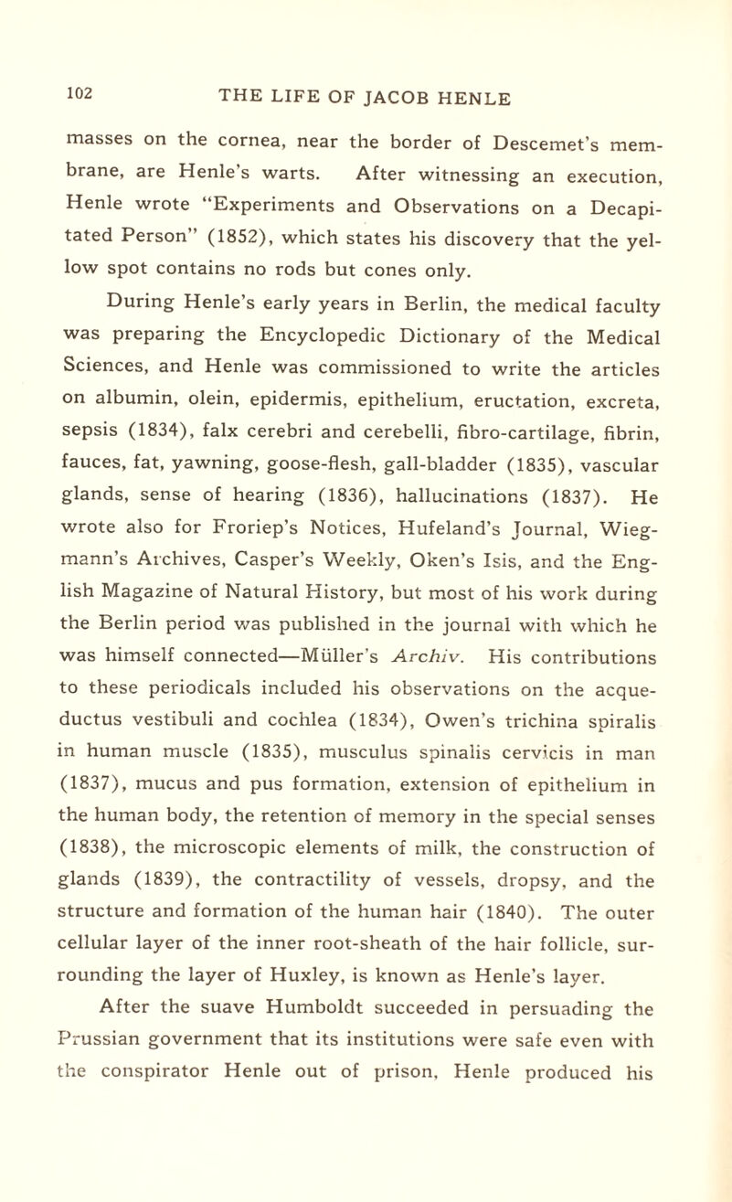 masses on the cornea, near the border of Descemet’s mem¬ brane, are Henle’s warts. After witnessing an execution, Henle wrote “Experiments and Observations on a Decapi¬ tated Person” (1852), which states his discovery that the yel¬ low spot contains no rods but cones only. During Henle’s early years in Berlin, the medical faculty was preparing the Encyclopedic Dictionary of the Medical Sciences, and Henle was commissioned to write the articles on albumin, olein, epidermis, epithelium, eructation, excreta, sepsis (1834), falx cerebri and cerebelli, fibro-cartilage, fibrin, fauces, fat, yawning, goose-flesh, gall-bladder (1835), vascular glands, sense of hearing (1836), hallucinations (1837). He wrote also for Froriep’s Notices, Hufeland’s Journal, Wieg- mann’s Archives, Casper’s Weekly, Oken’s Isis, and the Eng¬ lish Magazine of Natural History, but most of his work during the Berlin period was published in the journal with which he was himself connected—Muller’s Archiv. His contributions to these periodicals included his observations on the acque- ductus vestibuli and cochlea (1834), Owen’s trichina spiralis in human muscle (1835), musculus spinalis cervicis in man (1837), mucus and pus formation, extension of epithelium in the human body, the retention of memory in the special senses (1838), the microscopic elements of milk, the construction of glands (1839), the contractility of vessels, dropsy, and the structure and formation of the human hair (1840). The outer cellular layer of the inner root-sheath of the hair follicle, sur¬ rounding the layer of Huxley, is known as Henle’s layer. After the suave Humboldt succeeded in persuading the Prussian government that its institutions were safe even with the conspirator Henle out of prison, Henle produced his