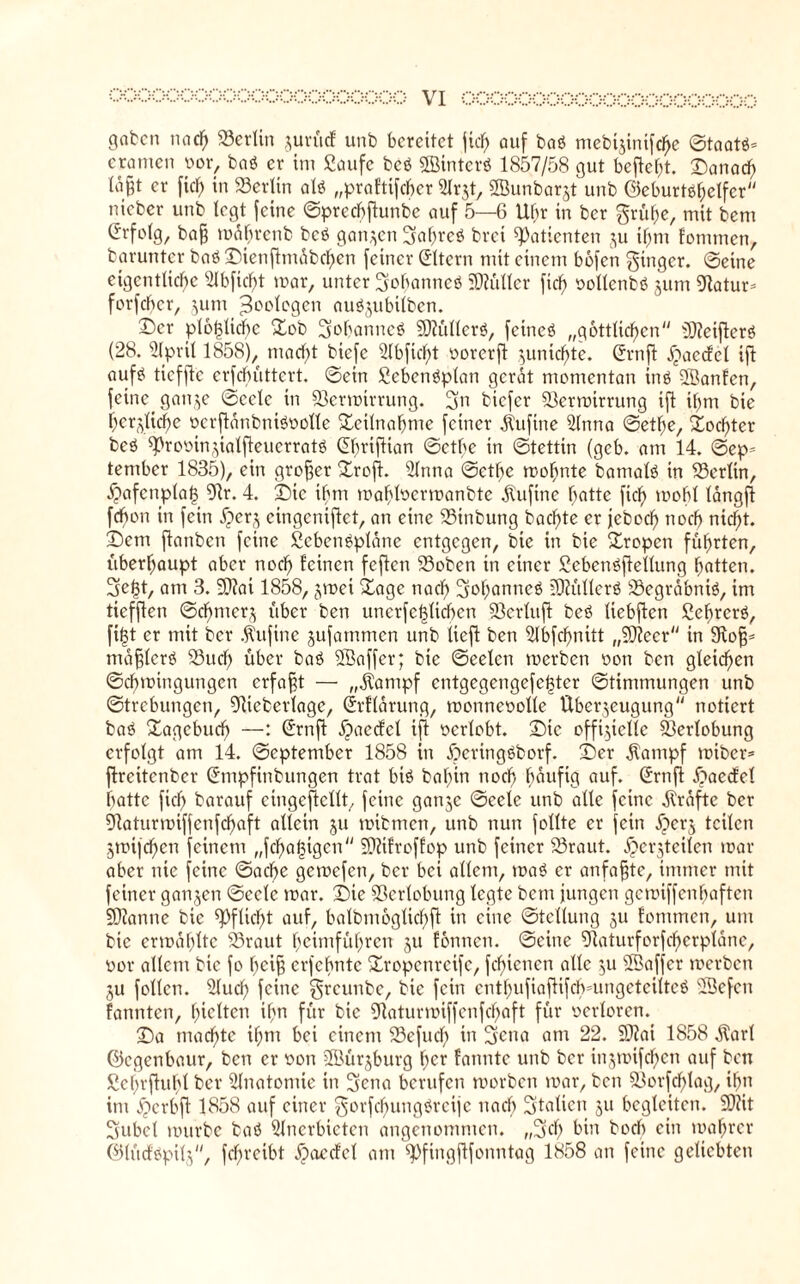 gaben nach 23erlin jurücf unb bereitet fiel; auf baö mebtjtnifcffe ©taatt- eramen oor, baö er im Saufe bcö ©inter« 1857/58 gut befielt. Danach lägt er fid) in Berlin al« „praftifeber Arzt, SÖunbarjt unb ©eburtahelfcr »lieber unb legt feine ©predbftunbe auf 5—6 Uhr in ber grübe, mit bem Erfolg, ba§ mdbrcnb bcö ganzen gaf)teö brat Patienten zu ihm fonunen, barunter baö Dienftmdbchen feiner Eltern mit einem bofen ginger, ©eine eigentliche s2Ibficf>t mar, unter gohanncö Füller fief) oollenbö jum «Ratur* forfeber, jum Zoologen auöjubüben. Der plötzliche Dob gobanncö 50?üllerö, feineö „göttlichen DteifterS (28. April 1858), macht tiefe Abfid)t oorerft zunichte. Gfrnft jiaccfel ifl auf£ tteffte erfebüttert. ©ein Scbcnöplan gerat momentan inö 3Banfen, feine ganze ©cetc in Sßermtrrung. gn biefer 33ermirrung ift ihm bie herzliche oerftdnbniSoolle Teilnahme feiner dtufine Anna ©etlje, Tochter beö ^rooinzialfteucrratö (übriftian ©etbe in ©tettin (gcb. am 14. ©ep= tember 1835), ein großer Profit. Anna ©etf>e mohnte batnalö in Berlin, $afenpla§ 9tr. 4. Die ihm mahhoermanbte dtuftne hatte fich mobl langft febon in fein ^)er§ cingenifict, an eine SSinbung bacf)te er jeboch noch nicht. Dem ftanben feine Scbenöplane entgegen, bie in bie Dropen führten, überhaupt aber noch feinen feften 23oben in einer Sebenöftellung hatten, ge^t, am 3. 5[>?ai 1858, jmet Dage nach gohanncä lÜiüllerö Söegrdbntö, im tiefften ©df/merz über ben unerfe|licben SÖerluft bed liebften Sehrcrö, fi(3t er mit ber dtufine jufammen unb lieft ben Abfchnitt „Sfteer in Stof}* mdfjlerg 23ucf> über baö SBaffer; bie ©eelcn rnerben oon ben gleichen ©chmingungen erfaßt — „dtampf entgegengefel3ter ©timmungen unb ©trebungen, 9ticberlage, ©rflarung, monneoolle Überzeugung notiert baö Dagcbud) —: (Jrnft d)aecfcl ift oertobt. Die offizielle Verlobung erfolgt am 14. ©eptember 1858 in Deringöborf. Der dtatnpf miber* ftreitenber (Jmpfinbungen trat biö bahin noch häufig auf. (£rnft £>aecfel batte fich barauf eingeftcllt, feine ganze ©eele unb alte feine dlrdfte ber SRaturmiffenfchaft allein ju mibmen, unb nun follte er fein Jperz teilen Ztoifchcn feinem „fchabigen SRifroffop unb feiner 93raut. jpcrztcilen mar aber nie feine ©acbe gemefen, ber bei allem, mag er anfafjte, immer mit feiner ganzen ©cete mar. Die Verlobung legte betn jungen gemiffenhaften SDtanne bie Pflicht auf, balbmogtichft in eine ©tellung zu fonunen, um bie ermdhltc SSraut heimführen zu fonnen. ©eine Sftaturforfcherplane, oor allem bie fo heifi erjehnte Dropcnreife, febtenen alle zu ©affer rnerben ZU foltcn. Auch feine greunbe, bie fein enthufiaftifcbmngetcilteö Aiefcn fannten, hielten ihn für bie 9taturmiffenfd)aft für oerloren. Da machte il;m bei einem 23efud) in gena am 22. SJtai 1858 $arl ©egenbaur, ben er oon 3öürjburg f;cr fatmtc unb ber inzmifchen auf ben Schrftuht ber Anatomie in gena berufen morben mar, ben SScrfchlag, ihn im jjcrbft 1858 auf einer gorfcfmngöreije nach gtatien zu begleiten. 9)?it gubet mürbe baö Anerbieten angenommen, „geh bin boeb ein mahrcr ©lücfopitz, fcl;reibt ^»aeefet am spfingjlfonntag 1858 an feine geliebten