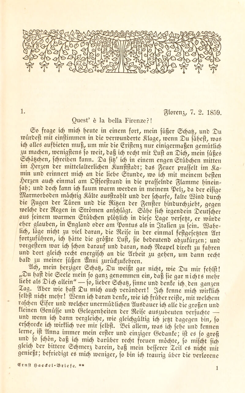 !• gloreng, 7. 2. 1859. Quest’ e la bella Firenze?! 6o frage id) mid) heute in einem fort, mein füßer ©d)aß, unb ©u würbeß mit einßimmen in bie oermunberte Älage, menn ©u fäf)eß, mae ich allcö aufbieten muß, um mir bie (£rißenj nur einigermaßen gemüttief) $u machen, mcnigßcnS fo weit, baß icf> recht mit Suß an ©id), mein füßcb <ücf»äßcben, fd)reibcti fann. ©a ßß7 id) in einem engen ©tübeßen mitten im £er$en ber mittelalterlichen jtunßßabt; baö geuer praffelt im $a= min unb erinnert miß) an bie Hebe ©tunbe, mo iß) mit meinem beßen bergen auß) einmal am Dßfeeßranb in bie praffetnbe glamme hinein* fa^; unb boß) fann id) faum roarm merben in meinem ba ber eifige SJiarmorboben mächtig Äalte auäffraßtt unb ber feßarfe, falte SBinb bureß bie gugen ber ©üren unb bie 9iißen ber genßer ßinbureßgießt, gegen roelcße ber 9fegcn in ©tromen anfcßlägt. ©aße fiel) irgenbein ©cutfcßer auö feinem marmen ©tübeßen ptoßlicß in biefe Sage oerfeßt, er mürbe eßer glauben, in Gngtanb ober am ß)ontuö afe in Italien ju'fctn. 2ßaßr* ließ, tage meßt su oiet baran, bie «Reife in ber einmal feßgefefcten 2Irt fertgufüßren, id) hatte bie größte Suß, fie bebcutenb abgufürgen; unb »orgeßern mar id) feßon barauf unb baran, nach Neapel bireft su faßren unb bort gleiß) red)t cnergifd) an bie Arbeit gu gelten, um bann recht halb su meiner füßen Sflnni gurücfguf ehren. 2lcß, mein bergiger ©d)aß, ©u meißt gar meßt, mie ©u mir feßlß! ,,©u ßaß bie ©eele mein fo gang genommen ein, baß fie gar nießtö tneßr liebt als ©id) allein — fo, lieber ©d)aß, finne unb benfe icß.ben gangen ~ag. 51 ber mie haß ©u miß) aud) ocranbert! 2scß fenne miß) mirflicß felbß nicßt meßr! Sßknn icf> baran benfe, mie id) früher reiße, mit melcßent rafeßen Sifer unb melcßcr uncrmüblicßen Slueibaucr id) alle bie großen unb fteinen ©enuffe unb ©elegenßciten ber Steife auögubcutcn oerfueßte — unb menn icf> bann oerglekße, mie gleichgültig ich jeßt bagegen bin, fo cr|cßrccfc id) mirflicß r>or mir felbß. 23ci allem, ma$ ich feße unb fennen lerne, iß 2lnna immer mein erßer unb emsiger ©ebanfe; iß ei fo groß unb fo feßön, baß ich uücß barüber recht freuen mochte, fo mifd^t fiel) gleich feer bittere ©eßmerg barcin, baß mein befferer ©eil ei nicht mit genießt; befriebigt ei mich weniger, fo bin ich traurig über bie »erloretic Srnft i)actfel-23ciefe. **