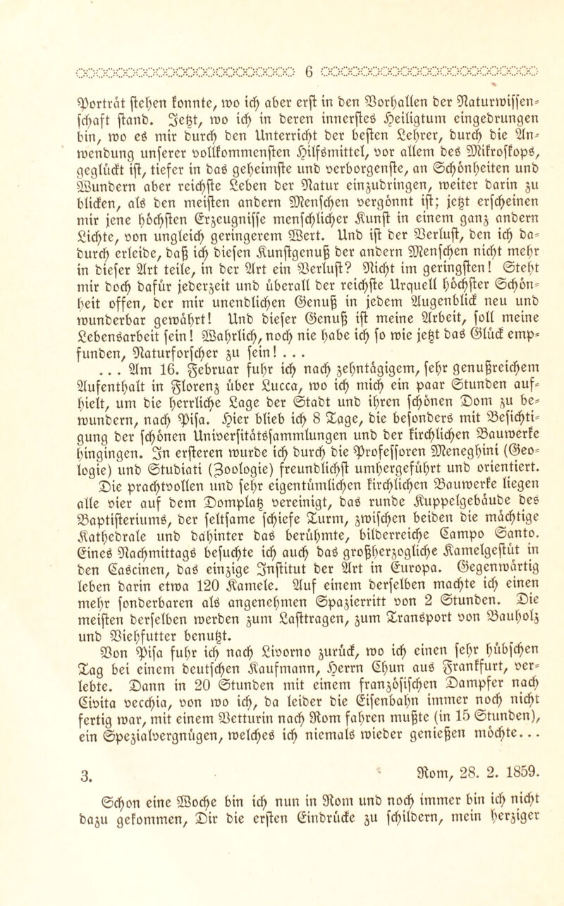 % Porträt ftehen fonntc, n>o tcf) aber crfl in bcn Sßorhallen ber Otaturwiffcn» fd)aft ftanb. Se^t, wo td) in bereu tnnerfteö Heiligtum cingebrungen bin, wo c$ mir burd) ben Unterricht ber beftcn £ef)rer, burd) bte 21n» mcnbung unfcrcr vollfommenftcn jpitfömittet, vor allem beö SRifroffopö, geglüdt ift, tiefer in baö gel)eimfte unb verborgende, an ©d)6nheiten unb 33unbern aber reid)fte Scben ber Olatur einjubringen, weiter barin ju bltden, alö ben meiften anbern 9Jtenfd)en vergönnt tffc; jc^t erfechten mir jene fwchfien (ürrjeugniffe ntcnfd)lid)er jtunfi in einem ganj anbern Sichte, von ungleich geringerem SBcrt. Unb ift ber Sßerluft, bcn ich burch crlcibe, baß idf> biefen Äunftgcnuß ber anbern SÜtenfchcn nicht mehr in biefer 21rt teile, in ber 21rt ein SSerluft? 9tid)t im geringften! ©tobt mir hoch bafür jeberjeit unb überall ber reichte Urquell I)6dhfler ©d)6n» beit offen, ber mir uncnblichcn ©enuß in febern Slugenblid neu unb munberbar gewahrt! Unb biefer ©enuß ift meine Arbeit, foll meine Sebcnöarbeit fein! SBahrlid), noch nie habe ich roie fe|t baö ©lud emp* funben, 9taturforfd)er ju fein! ... ... 21m 16. gebruar fuhr ich nach zehntägigem, fef;r genußreichem Aufenthalt in glorenj über £ucca, wo ich mid) ein Paar ©tunben auf» hielt, um bte herrliche Sage ber ©tabt unb ihren fronen Dom ju be» wunbern, nach ^Pifa* bfieb tdh 8 Sage, bte befonberö mit 23efid)tis gung ber fd)onen Univerfitatöfammlungen unb ber firchliehen SSauwerfe hingingen. 5n erfteren würbe ich burd) bie d^'ofefforcn SJteneghini (©eo= logte) unb ©tubiati (Zoologie) frcunblicbft umhergeführt unb orientiert. £)ie prachtvollen unb fel)r eigentümlichen ftrd)lid)en SSauwerfe liegen alle vier auf bem Dompla| vereinigt, baö runbe Äuppclgebaube bee 93aptifterium$, ber feltfame fchiefe Surm, jwifd)en betben bie mächtige $atf)ebrate unb ba'hinter baö berühmte, bilbcrrcid)c ©impo ©anto. ßincö 91achmittagß bcfuchtc ich aud) baö größtmögliche Äamelgcftüt in ben (Eaöcinen, baö einzige !3nftitut ber Art in Europa, ©egenwartig leben barin etwa 120 Kamele. Auf einem berfelben machte td) einen mehr fonberbaren alö angenehnten ©pajierritt von 2 ©tunben. Dte meiften berfelben werben junt ßafttragen, jum Sranöport von SÖauholj unb Sßiehfutter benutzt. Sßon «pifa fuhr ich nad) Storno jurüd, wo ich einen fe§r hüM^0 Sag bei einem bcutfdfen Kaufmann, jperrn ßfmn auö ^ranffurt, ver» lebte. Dann in 20 ©tunben mit einem franjofifchcn Dampfer nach Sivita vccd)ia, von wo ich, ba lciber bie (jifenbahn immer noch nicht fertig war, mit einem Sßetturin nach 9tom fahren nrußte (in 15 ©tunben), ein ©pejialvergnügen, weldfeö td) nicmalö wieber genießen mochte... 3. « 9tont, 28. 2. 1859. ©chon eine 2öod)e bin ich nun in ^onl 11110 noch unmer ^n ich nicht baju gefommen, Dir bie erften Siubrüde ju fdplbern, mein bergiger