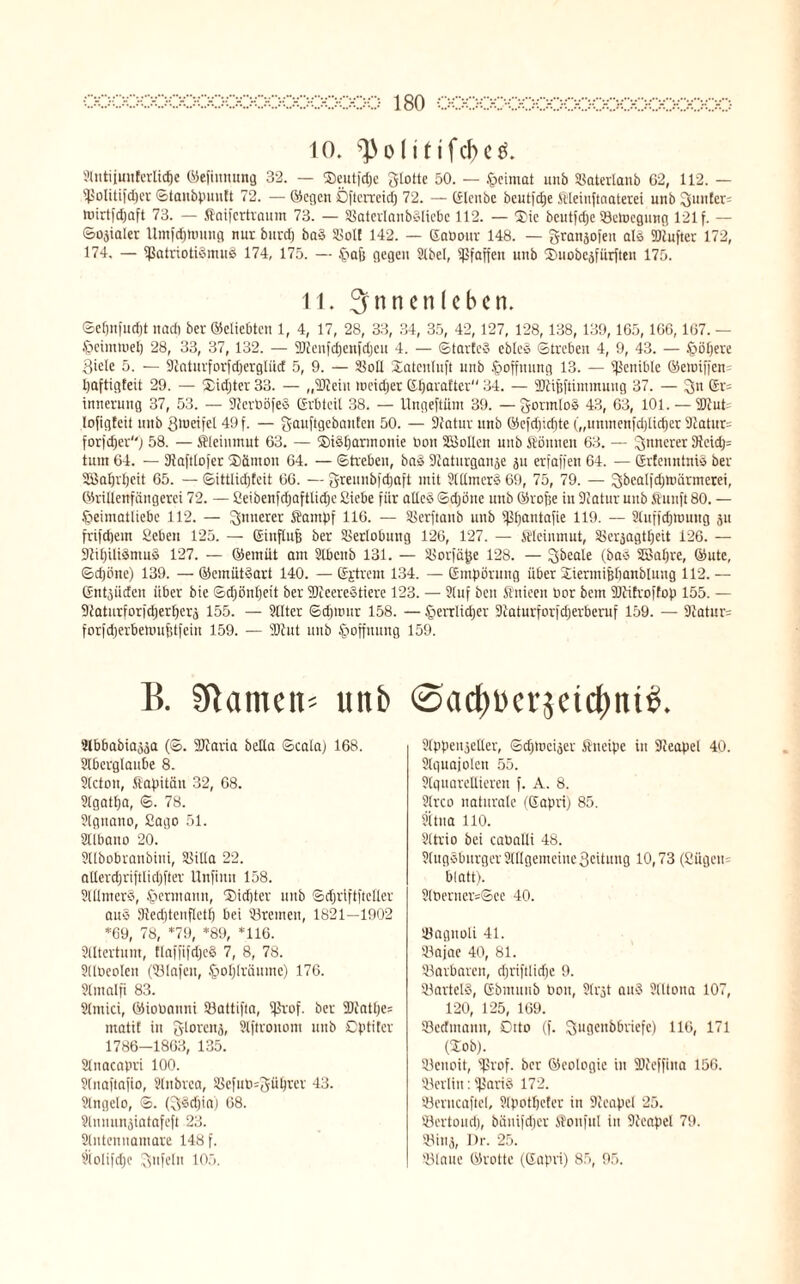 10. ^ohtifcjKö. 91 ntijmtferliefe ©efinnung 32. — ©eutfdje glotte 50. — Heimat unb ©aterlanb 02, 112. — ©olitifdjcr ©tanbpuntt 72. — ©egen Öftcrreid) 72. — Gleitbc beutfcJje Meinftaaterei unb Runter= niirtfdjaft 73. — Saifcrtraum 73. — ©aterlanbSliebc 112. — Xie bcutfdje ©ctoegung 121 f. — ©ojialer llmfd)tiiuug nur burd) baS ©ol! 142. — GaPonr 148. — granjofett als TOufter 172, 174. — SßatriotiSnu© 174, 175. — £iajj gegen Slbcl, ©faffeu unb Xmobejfürftcn 175. 11. Innenleben. ©eljnfudjt nad) ber ©clicbtcu 1, 4, 17, 28, 33, 34, 35, 42,127, 128,138, 139,165,166,167. — §eimmet) 28, 33, 37,132. — SJteufdjenfdjeu 4. — ©tarteS cbleS ©trebeit 4, 9, 43. — (poliere 3iele 5. — Staturforfdjergtiid 5, 9. — ©oll Xatcnluft unb Hoffnung 13. — ©eitible ©etuifjen paftigteit 29. — Xidjter 33. — „Slteiit toeidiet CSfjavaftcv 34. — SJtifjftimmung 37. — 3>n Gr= innerung 37, 53. — SterböfeS Erbteil 38. — Ungeftüm 39. —gormlos 43, 63, 101. — 2Jtut= lofigfeit unb gmeifel 49 f. — gauftgebanten 50. — Statur unb ©efd)id)te („uninent'djlidjer 9tatur= forfc^er) 58. — Mehimut 63. — XüSparmonie bott ©Sollen unb können 63. — innerer 9teidj= tum 64. — Staftlofer Xamott 64. — Streben, baS Staturganje ju erjagen 64. — GrtenntniS ber ©Japrpcit 65. — ©ittlidjfeit 66. — greunbjdjaft mit SlllmcrS 69, 75, 79. — gbcaljdjmärmcrei, ©rilienfängerci 72. — ßeibenfdjaftlidje Siebe für alles ©djöne unb ©rofje in Statur unb ftuuft 80. — §eimatliebe 112. — innerer Sampf 116. — ©erftanb unb ©pantafie 119. — Sluffdjmung ju frifdjem Sieben 125. — Ginftufs ber Verlobung 126, 127. — Meinmut, ©erjagtpeit 126. — StipiliSmuS 127. — ©emüt am Slbcttb 131. — Siorfäpe 128. — gbeale (bas SSapre, ©utc, ©djöne) 139. — ©emütSart 140. — Gjtrem 134. — Empörung über Xiermijjpanblung 112. — Entlüden über bie ©djönpeit ber SJteereStiere 123. — Stuf ben Snieen bor bem SJäfroftop 155. — Staturforfcperperä 155. — Sitter ©djrour 158. — £>errlicper Staturforfdjerberuf 159. — Statut forfd)erbemn6tfein 159. — SDtut unb Hoffnung 159. B. Sftametb unb @adf)Per5etd)ni£. SCbbabia^äa (©. SJtaria bella ©cata) 168. Slberglaube 8. Slctou, Kapitän 32, 68. Slgatpa, ©. 78. Signano, ßago 51. Sllbauo 20. Sllbobraubini, ©illa 22. attercpriftlicpfter Unfiitn 158. SlllmerS, Hermann, Xidjter unb Sdjriftfteller aus Stedjtenfletf) bei ©reinen, 1821—1902 *69, 78, *79, *89, *116. Slltertum, flaffifdjeS 7, 8, 78. Sllbeolen (©lafett, Jpoplräumc) 176. Slmalfi 83. Slmici, ©ioUauni ©attifta, ©rof. ber 5Dtatpe= matit in giorenj, Slftrouom unb Dptiter 1786-1863, 135. Slnacapri 100. Slnaftafio, Slnbrea, ©e[ub=güprcr 43. Slngelo, ©. (gsdjia) 08. Slnnun^iatafeft 23. Slntenuamare 148 f. Slolifdje gtifeln 105. Slppeitjeller, ©eptoeijer Kneipe in Steapel 40. Slguajolen 55. Slquareltieren f. A. 8. Slrco naturale (Eapri) 85. Sltua 110. Sltrio bei caballi 48. SlugSburger Stilgemeine 3eitung 10,73 (Sügcit blatt). 2lberner=©ee 40. ©agitoli 41. ©afae 40, 81. ©arbaren, djriftlicfje 9. ©artelS, Ebmnub Pott, Slrjt aus Slltona 107, 120, 125, 169. ©cdmann, Cato (f. gugenbbriefe) 116, 171 (Xob). ©enoit, ©rof. ber ©eologic itt ©teffiita 156. ©erlitt: ©ariS 172. ©crncaftel, Slpotljcfer in Steapel 25. Sertond), bänifdjer SoufuI in Steapel 79. ©inj, Dr. 25. ©laue ©rotte (Eapri) 85, 95.