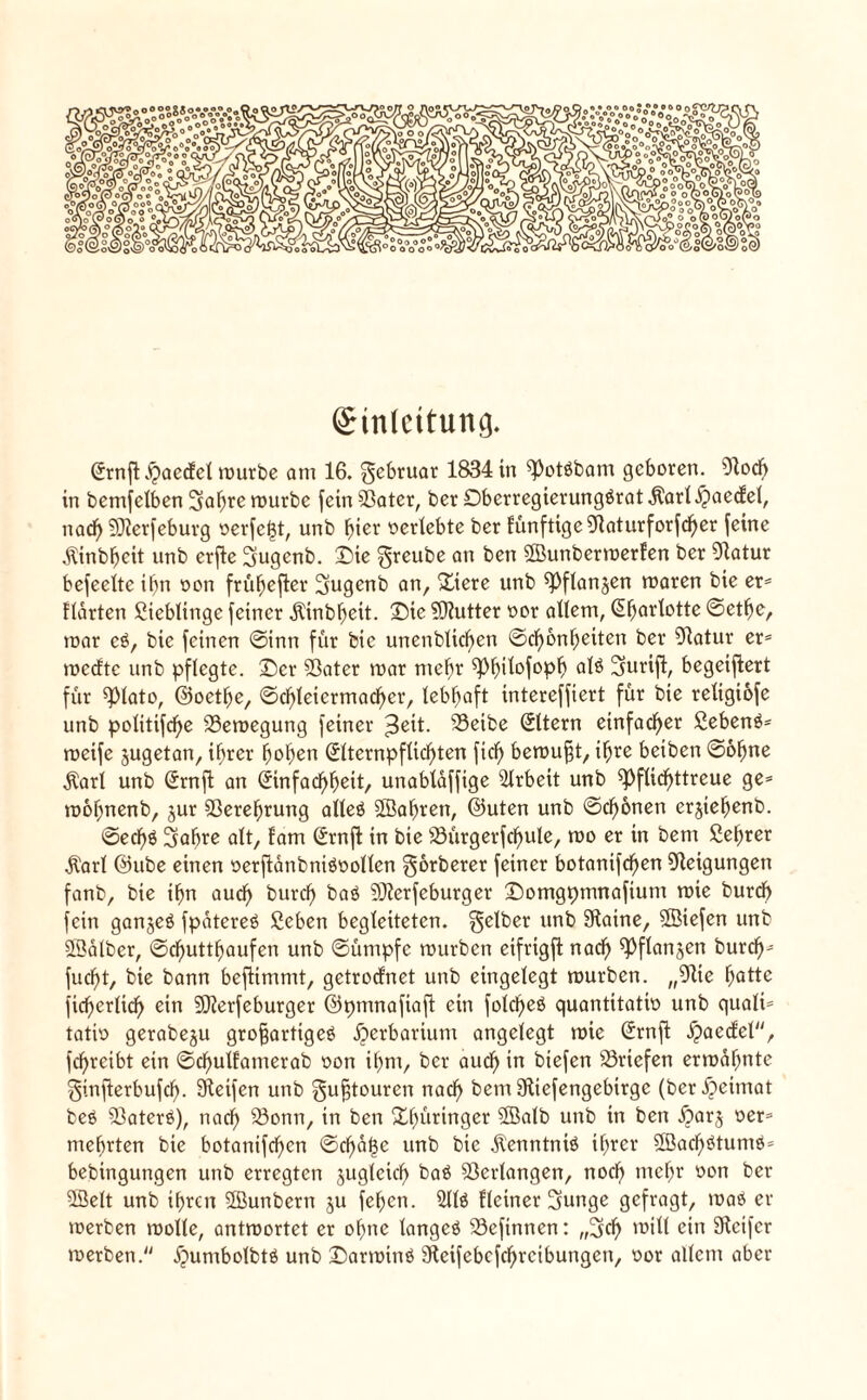 (£inlcttuncj. @rnft haecfcl rourbe am 16. gebruar 1834 in s})otmbam geboren. Stoch in bemfelben 5abre rourbe fctnSSater, ber Dbcrregierungmrat$arl.£>aecfel, nad) SJterfeburg verfemt, unb fjter verlebte ber künftige Staturforfcber feine $tnbbcit nnb erjte 5ugenb. Die greube an ben ©unberroerfen ber Statur befeeltc ihn von früfjefler 3ugenb an, Diere unb ^flanjen roaren bie er* Harten Lieblinge feiner Äinbfseit. Die Butter vor allem, ^^artotte ©etbe, mar cm, bic feinen ©inn für bic unenbUd)en ©cf)bnf)eiten ber Statur er* roeefte unb pflegte. Der SBater roar mehr ^^ilofop^ alm Surift, begeifiert für ^JMato, ©oetbe, ©cbleiermacbcr, lebhaft intereffiert für bte reXigtofe unb politifdfje Bewegung feiner $eit. S3eibe Eltern einfacher Sebenm* roeife jugetan, ihrer hoben (5lternpflicf)ten fiel) beroußt, i^re beiben ©ohne $arl unb (5rnfl an <5infadf>^eit, unablaffige Arbeit unb pflichttreue ge* roofjnenb, jur 93erebrung alleö SBabren, ©Uten unb ©ebenen erjiebenb. ©ecbm gabre alt, fam (Jrnfl in bie iöürgerfcbule, roo er in bem ßebrer Ä'arl ©ube einen verftanbnimvollen gorberer feiner botanifeben Neigungen fanb, bie ibn aud) burd) baö SJterfeburger Domgpmnafium roie burd) fein gan^eö fpaterem ßeben begleiteten, gelber unb Siaine, liefen unb ©alber, ©ebuttbaufen unb ©ümpfc rourben eifrtgfl nach ^flanjen bureb* fuebt, bie bann beflimmt, getroclnet unb eingelegt rourben. „Stte battc fieberlicb ein SJterfeburger ©pmnafiafl ein folebeö quantitativ unb quali* tativ gerabeju großartigem Herbarium angelegt roie (Jrnft haecfel, febreibt ein ©d)ullamerab von ibnt, ber aueb in btefen Briefen ermähnte ginfterbufcb- Steifen unb gußtouren naeb bem Stiefengebirge (ber Heimat bem 93aterm), naeb S3onn, in ben Dl)ürtnger SBalb unb in ben harj ver* mehrten bie botanifeben ©cbät3e unb bic jtenntnim ihrer Söacbmtumm* bebinguttgen unb erregten zugleich bam Verlangen, noeb mehr von ber 28elt unb ihren ffiunbern ju feben. Sllm Heiner 3unge gefragt, roam er roerben roolte, antroortet er ohne langem SScfinnen: „geh roitl ein Steifer roerben. Jpumbolbtm unb Darroinm Steifebcfcbrcibungcn, vor allem aber