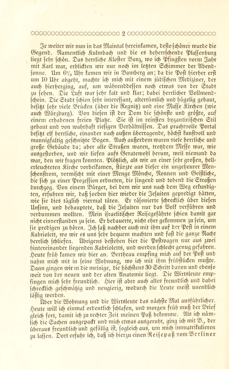 3c n?ctter mir nun in ba» 9}iatntal hcrctnfamcn, bcflo fd^oner mürbe bie ©egenb. 91amcntlich Kulmbach unb bic c» beherrfchcnbe ^piaffcnburg liegt fehr fd)6n. ©aö herrliche Klofler 93anj, mo ich ^fingflen »ornt 3ahr mit 3torI mar, erblichen mir nur noef) im lebten ©dümmer ber 5lbenb= fonnc. Um 6'/2 Uf;r famen mir in Bamberg an; ba bie K^ofl hierher erfl um 10 Uhr abgcl;t, machte ich mief) mit einem jubifcfycn SRebi^iner, ber auch fnerherging, auf, um mahrenbbeffen nod) etma» »on ber ©tabt ,$u fchett. ©ie £uft mar fehr fatt unb Har; habet herrlicher 93ollmonb= fdfjein. ©ie©tabt felgen felg intcreffant, altertümlich unb hügelig gebaut, befifjt fehr »iele 93rücfen (über bie 91egni<3) unb eine 9)Jaffe Ktrdmn (mie auch 5Bür$burg). 93on biefen ifl ber ©ent bie fd)6nf!e unb größte, auf einem erhabenen freien ^)iat3e. ©ie ift int reinften bpjantinifchen ©tif gebaut unb een mahrhaft riefigen 93erhaltniffen. ©a» prachteoüc portal befi|t elf herrliche, cinattber nach auffen überragenbe, hochft funffooll unb mannigfaltig gefebni^te 93ogen. 2luch aufjerbem maren »tele herrliche unb groffc ©ebaube ba; aber alle ©tragen maren, treübem 9}?effe mar, mie auögcflorbcn, unb mir liefen auf» ©eratemehl herum, meil niemanb ba mar, ben mir fragen fonnten. ^lo^lid), alö mir an einer fef>r großen, helü erleuchteten Kirche »orbeifamen, ftürjte aus biefer ein ungeheurer 2Dfen= fchenflrom, »crtnifcht mit einer üDlenge 9)i6nchc, kennen unb @eiftlidf)e, bie fich 3u einer ^rojeffien orbneten, bie fingenb unb tobenb bie ©tragen burcha^g- S3on einem Bürger, bei bem mir unö nach bem £Beg erfunbig* ten, erfuhren mir, baff foeben hier mieber bie 3efuiten geprebtgt hatten, mie fie bicö täglich »iermal taten. Sr rafonierte fchrcdlich über biefen Unfinn, unb behauptete, baff bie 3efuiten nur ba» 5Bolf »erführen unb »erbummen mellten. 5ÜJein ifraelitifcher Steifegefährte fchien batnit gar nicht etnoerflanben ju fein. Sr bebauerte, nicht eher gefommen jufein, um fie prebigen 51t hören. 3d) fa§ nachher auch mit ihm auf ber ^oft in einem Kabriolett, mo mir c» und feig bequem machten unb faft bic ganje 9tadg herrlich frf>ticfcn. Übrigcnö befleißen hier bic ^)oftmagcn nur au» jmei hintereinanber liegenbcit Kabriolette, unb merben fchlecht genug gefahren, i^eute früh famen mir hier an. 93ertf)cau empfing mich auf ber ^ofl unb nahm mich mit in feine Söohnung, mo ich ntitjhm frübftücfen nutzte, ©ann gingen mir ttt bic mcinige, bic hod)flcn» 30 ©dgitt baoon unb cbeitfo meit »ott ber neuen unb ber alten 2lnatonüc liegt, ©ic ÖBirtäleute emp¬ fingen mich felg freunblich. ipier ifl aber auch alle» freunblich unb babei fchrecflich gefchma^ig unb neugierig, moburch bie Siente nteifl unenblich iaflig toerbett. Über bie ÜBohnung unb bic 5Birt»lcute ba» nachflc ?J?al außfülgtidher. £eute mill ich einmal orbcntlich fchtafen, unb morgen früh utufj her 93rief gleich fort, bamit ich 5U rechter ^eit meinen ^afj bcfommc. id> nam* (ich bic ©acltcn außgepaeft unb mich etma» auögerufg, ging ich mit 93., ber überaus freunblich unb gefällig ifl, foglcicf) au», um mich immqtrifulieren 3U (affen, ©ort erfuhr ich, bafj ich hierzu einen Steifcpaff »ont berliner