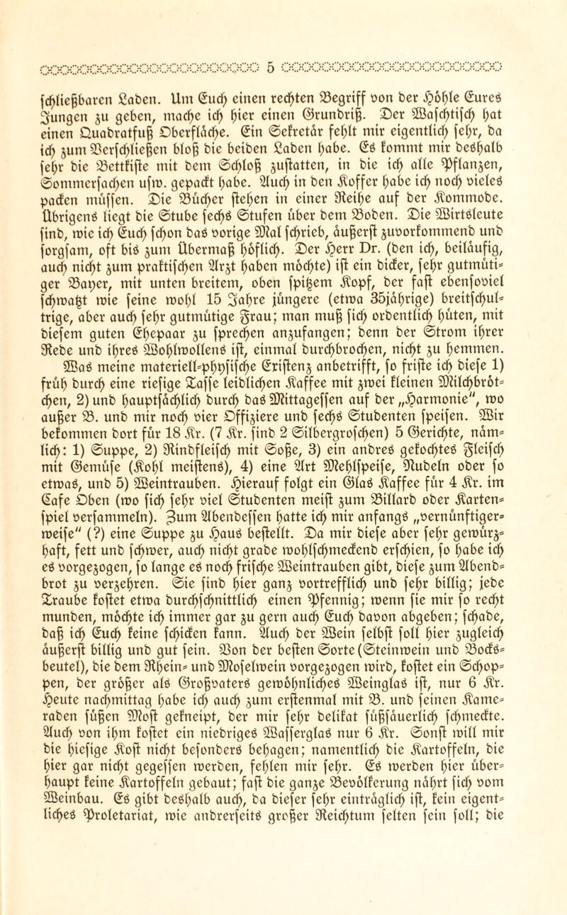 fdf)tiegbaren gaben. Um Sudf) einen redeten begriff von ber dpöhle Sureß jungen ju geben, mad)e id) fyiex einen ©runbrig. Der Wafd)tifd) f;at einen Quabratfug Dbcrftdd)e. Stn ©efretdr fc^It mir eigentlich fehr, ba ich jum 23erfd)liegen blog bie beiben gaben habe. Sß f'ommt mir beßfjalb fef;r bie 23cttfiflc mit bem ©d)log juflatten, in bie id) alte «Pflanjen, ©ommerfad)en ufm. gepatft habe. 2lud) in ben Koffer habe id) nod) vicleß paden muffen. Die 33üd>er flehen in einer 9leif)e auf ber Kommobe. übrtgenß liegt bie ©tube fed^ö ©tufen über bem 93oben. Die Wirtßlcute finb, mic icf> Sud) fcf>on baß vorige 9M fcf>ricb, augerfl juvorfommenb unb forgfam, oft biö §um Übermag l)oflic^. Der dperr Dr. (ben id), beiläufig, auch nid)t jum praftifd^en 21rjt haben mod)te) ifl ein biefer, fehr gutmüti* ger 93aper, mit unten breitem, oben fpi(3em Kopf, ber faft ebenfoviel fd)mal3t roie feine roopl 15 2fal)re jüngere (etma 35jal)rige) breitfcf>ul^ trige, aber audf> fel)r gutmütige grau; man mug fiel) orbentüd) ^üten, mit btefem guten Sf)cpaar $u fprec^en anjufangen; benn ber ©trom ihrer Siebe unb il)reß Wohlmollenß ifl, einmal burd)brod)en, nid)t gu hemmen. Woß meine materiell*phpfifd)e Sriflcnj anbetrifft, fo frifle icf) biefe 1) früf) burd) eine riefige Daffe leiblichen Kaffee mit §mei fleinen 50?ild^br6t= d)en, 2) unb hauptfdd)lid) burcl) baß SRittageffen auf ber „Harmonie, mo auger 93. unb mir noch °icr Dfftjiere unb fed)ß ©tubenten fpeifen. Wir befommen bort für 18 Kr. (7 dir. finb 2 ©ilbergrofd)en) 5 @erid)te, ndm* lieh: 1) ©uppe, 2) Stinbfleifdf) mit ©oge, 3) ein anbreß gefodf)teß gleifd) mit ©emüfe (Kohl meiflenß), 4) eine 21rt Sfteljlfpeife, Rubeln ober fo etmaß, unb 5) Weintrauben. hierauf folgt ein ©laß Kaffee für 4 dir. im Safe Dben (mo fid) fehr viel ©tubenten meifl jum 93illarb ober Karten* fpiel verfammeln). >3um 21benbeffen hatte ich m^r anfangß „vernünftiger* meife (?) eine ©uppe ju dpauß beflellt. Da mir biefe aber fehr gerourj* haft, fett unb fchroer, auch nicht grabe mohlfd)mecfcnb erfchien, fo habe id) eß vorgejogen, fo lange eß nod) frifche Weintrauben gibt, biefe jum 21 benb* brot ju verkeimen. ©ie finb hier ganj vortrefflich unb fehr billig; jebc Traube foflet etma burchfchnittlich einen Pfennig; roenn fte mir fo recht munben, mochte ich immer gar §u gern aud) Such bavon abgeben; fchabe, bag ich Sudf) feine fchiden fann. 2lud) ber Wein felbfl foll hier jugleidf) augerfl billig unb gut fein. 23on ber bcflen ©orte (©teinmein unb SSocfß* beutel), bie bem 9H^ein= unb SKofelroein vorge^ogen rnirb, foflet etn ©cf)op* pen, ber grogcr alö ©rcgvaterß gemofjnlicheß Weinglaß ifl, nur 6 dir. dpeutc nachmittag habe id) auch Jum erflenmal mit 93. unb feinen Karne* raben fügen Wofl gefneipt, ber mir fehr belifat fügfauerlid) fchmedte. 21uch von ihm foflet ein niebrigeß Wafferglaß nur 6 dir. ©onfl mill mir bie fnefige dlofl nicht befonberß behagen; namentlich bie Kartoffeln, bie hier gar nicht gegeffen merben, fehlen mir fehr. Sß merben (der über* haupt feine Kartoffeln gebaut; fafl bie ganje 23ev61fcrung nährt fiel; vom Weinbau. Sß gibt beßfpalb auch, ba biefer fehr einträglich ifl, fein eigent* licheß ^Proletariat, mic anbrerfeitß groger Reichtum feiten fein foll; bie