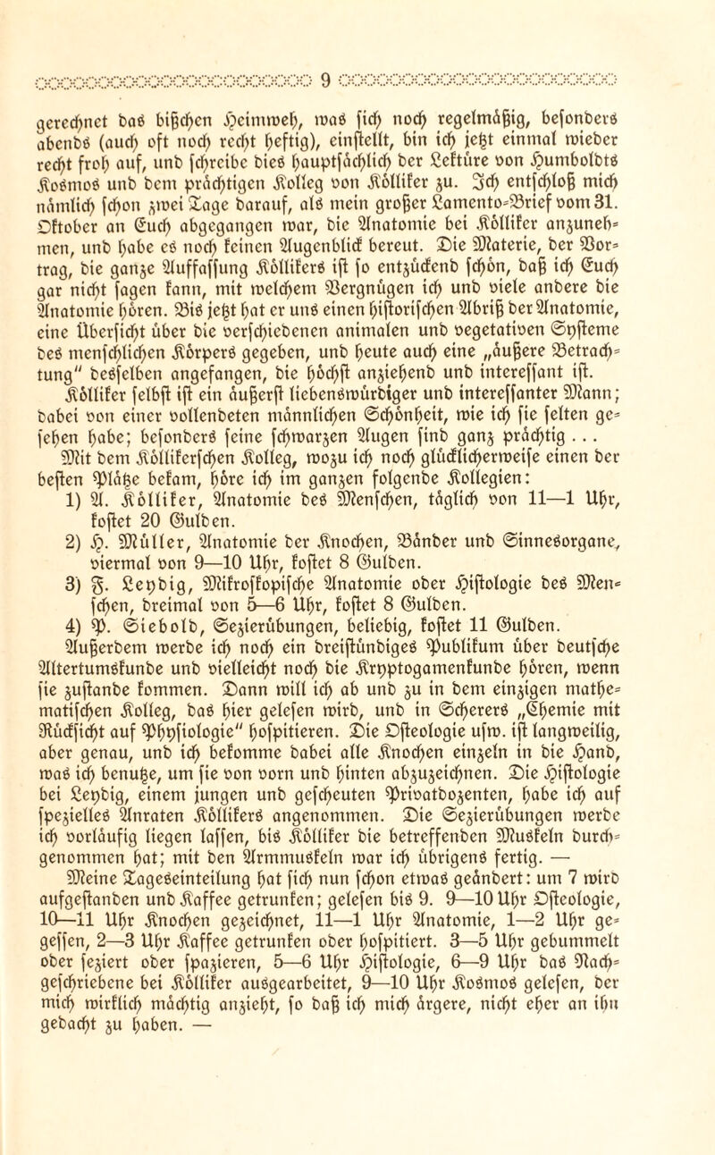 gerechnet baß bijfchcn #eimmeh, »Daß fid) nod) regelmdfjig, befonberß abenbß (auch oft nod) recht heftig), einflellt, bin ich je^t einmal mieber recht frof; auf, unb fd)reibe bieß hauptfdchlid) ber ßeftüre von £umbolbtß $oßmoß unb bent prächtigen Kolleg von Äollif'er gu. 3d) entfchlofj mid) namlid) fcf>on gmei£age barauf, alß mein großer £amento=33rief vom 31. Dftober an @udf> abgegangen mar, bie Anatomie bei itollifer anguneb* men, unb habe eß noch feinen Slugenblicf bereut. Die 2)?aterte, ber 53or= trag, bie gange 5luffaffung Äolliferß ijl fo entgücfenb fd)6n, ba§ ich @ufh gar nid)t fagen fann, mit meld)em Vergnügen ich unb anbere bie Anatomie hören. 33iß jeftf hat er uuß einen hiflorifcf)en 5lbri§ ber Anatomie, eine Überfid)t über bie verriebenen animalen unb vegetativen ©pfteme beß menfchlichen Äorperß gegeben, unb heute auch eine „duffere SSetracb* tung beßfclben angefangen, bie hocf>fl angtefjenb unb intereffant ift. Äollifer felbjl ift ein duff er fl Itebenßmürbiger unb intereffanter SDiann ; babei von einer vollenbeten männlichen ©dfonhett, mie ich fie feiten ge* fehen habe; befonberß feine fd)margcn 5lugen finb gang prächtig ... 9flit bem $6llifcrfd>en Kolleg, mogu ich n°ch glücflichermeife einen ber beflen ^pidfje befam, hüte td) im gangen folgenbe Kollegien: 1) 51. Äoltifer, 5lnatomie beß Sftenfchen, täglich von 11—1 Uhr, foflet 20 ©ulben. 2) jj. Füller, 5lnatotnie ber Knochen, 53anber unb ©inneßorgane, viermal von 9—10 Uhr, foflet 8 ©ulben. 3) ßepbig, SDlifroffopifche 5lnatomte ober jjtjlologie beß Sften« fehen, breimal von 5—6 Uhr, foflet 8 ©ulben. 4) *p. ©iebolb, ©egierübungen, beliebig, foflet 11 ©ulben. 5lufferbem merbe ich noch oin breiftünbigeß ^lublifum über beut|cf>e 5lltertumßfunbe unb vielleicht noch ^ie dlrpptogamenfunbe hören, menn fie guflanbe fommen. Dann milt ich ab unb 5U m ^cm eingigen matf)e= matifd)en Kolleg, baß hiet gelefen mirb, unb in ©chererß „Chemie mit 2ftücffid)t auf sphpfiologie hofpitieren. Die Dfleologie ufm. ijl langrceilig, aber genau, unb ich befomme babei alle dtnodfen eingeln in bie #anb, maß ich benufje, um fie von vorn unb hinten abgugeichnen. Die jjijlologie bei ßepbig, einem jungen unb gefcheuten ^>rivatbogenten, habe ich auf fpegielteß 5lnraten dlolliferß angenommen. Die ©egierübungen merbe ich vorläufig liegen laffen, biß lollifer bie betreffenben 2D?ußfeln bureft* genommen hat; mit ben 5lrmmußfeln mar ich übrigenß fertig. — SDleine Dageßeinteilung hat fich nun fchon etmaß gednbert: um 7 mirD aufgeftanben unb Kaffee getrunfen; gelefen biß 9. 0—10 Uhr Dfleologie, 10—11 Uhr Knochen gegeidhnet, 11—1 Uhr 5lnatomte, 1—2 Uhr ge= geffen, 2—3 Uf;r Kaffee getrunfen ober hofpitiert. 3—5 Uhr gebummelt ober fegiert ober fpagteren, 5—6 Uhr i?ijlologie, 6—9 Uhr baß 3Rach= gefchrtebcne bei $ollifer außgearbeitet, 9—10 Uhr dloßtnoß gelefen, ber mich mirflidj mächtig angieht, fo baff ich mich ärgere, nicht eher an ifm gebacht gu haben. —