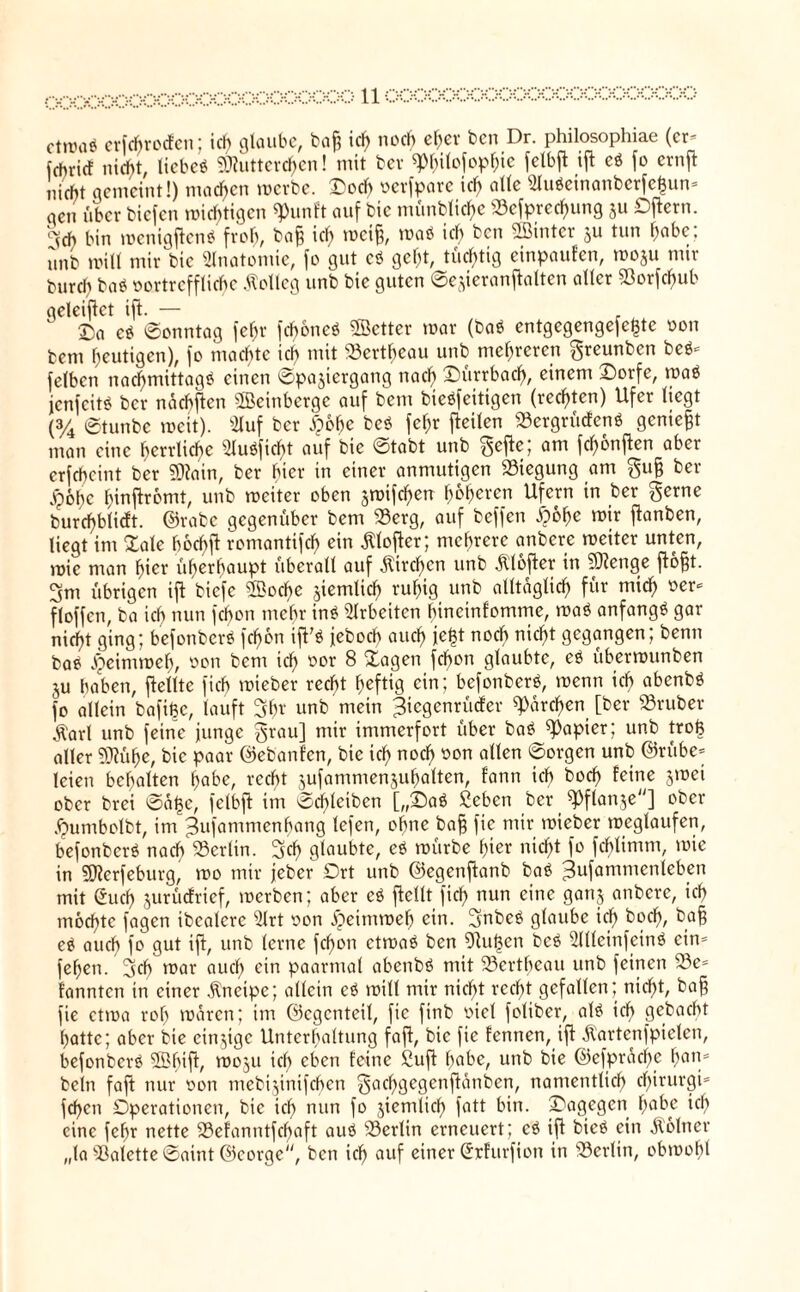 ctn)ü$ cr[cftrocfcn; ich glaube, ba§ ich noch eher ben Dr. philosophiae (er* fehrief nicht, liebe* Mütterchen! mit ber sp$ilo[op&ie fetbft ifb cö fo ernft nicht gemeint!) machen merbe. X'och verfpare ich alle 2lu*einanbcrfc<3un* qen über biefen nichtigen 9>unft auf bic münbliche «efprechung ju Oftern. °vch bin menigften* froh, ba§ ich «>«§, roa* ic(> bcn 2B*nter 5u tlin ^abc: nnb mitt mir bic Anatomie, fo gut c* geht, tüchtig cinpaufen, moju nur burch ba* vortreffliche Kolleg unb bie guten ©e^ieranftalten aller «orfcf)ub geleitet ift. — . ©a c* ©onntag fehr fchöne* ©etter mar (ba* entgegengefe£te von bem heutigen), fo machte ich mit «ertheau unb mehreren greunben be** felbcn nachmittag* einen ©pajiergang nach £)ürrbadh, einem ©orfe, ma* jenfeit* ber naebften ©einberge auf bem bie*feitigen (rechten) Ufer liegt (3/4 ©tunbe weit). 2luf ber d)öhc bc* fehr [teilen «ergrüefen* geniest man eine herrliche 2Iu*ficht auf bic ©tabt unb gefte; am fünften aber erfcheint ber Main, ber hier in einer anmutigen «tegung am gu§ ber <p6hc hinftromt, unb weiter oben smifchen höheren Ufern in ber gerne burd)blicft. ©rabe gegenüber bem «erg, auf beffen «fpöhe mir jtanben, liegt im £alc höchft romantifch ein «Kloftcr; mehrere anbere mciter unten, mic man hier überhaupt überall auf «Kirchen unb «Klöfter in Menge flöfjt. 3m übrigen ift biefe ©oche ziemlich ruhig unb alltäglich für mich »er* floffen, ba ich nun fchon mehr in* Arbeiten hineinfomme, ma* anfang* gar nicht ging; befonber* fchon ift'* jeboch auch je|t noch nicht gegangen; benn ba* Jpeimmeh, von bem ich oor ^ &agen fchon glaubte, e* übermunben ju haben, [teilte fich mieber recht heftig ein; befonber*, menn ich abenb* fo allein bafi^c, lauft 3br unb mein Jiegenrücfer ^drehen [ber «ruber .Karl unb feine junge grau] mir immerfort über ba* Rapier; unb trofe aller Mühe, bic paar ©ebanfen, bic ich noch oon allen ®ov9cn unb ©rübe* leien behalten habe, recht jufammensuhalten, fann ich boch feine jmei ober brei ©at3c, fetbft im ©chleiben [„£>a* £eben ber ^Pflanje] ober «fmmbolbt, im Jufammenhang tefen, ohne baff fie mir mieber meglaufen, befonber* nach «erlin. geh glaubte, e* mürbe hier nicht fo fchlimm, mie in Merfeburg, mo mir jeber Ort unb ©egenftanb ba* ^ufammenleben mit öueh jurücfrief, merben; aber e* [teilt fich nun eine ganj anbere, ich möchte fagen ibcalcrc 3lrt von jpeimmeh ein. 3nbe* glaube ich ba§ e* auch f° gut i[t, unb lerne fchon ctma* ben 9tu|en be* 3Illeinfein* ein* fehen. geh mar auch ein paarmal abenb* mit «ertheau unb feinen «e* fannten in einer Kneipe; allein e* milt mir nicht recht gefallen; nicht, ba§ fie ctma roh mdren; im ©egenteil, fie finb viel foliber, at* ich gebacht hatte; aber bie einzige Unterhaltung fajt, bic fie fennen, ift «Kartcnfpielcn, befonber* ©bift, moju ich eben feine £uft habe, unb bie ©efprdcf)e fjan* beln faft nur von mebtjinifchen gachgegenftanben, namentlich cl)irurgi= fehen Operationen, bie ich nun fo jiemlich fatt bin. dagegen habe ich eine fehr nette «efanntfefjaft au* «ertin erneuert; e* ift bie* ein «Kölner „ta «alette ©aint ©corge, bcn ich auf einer ©cfurfton in «erlin, obmoht