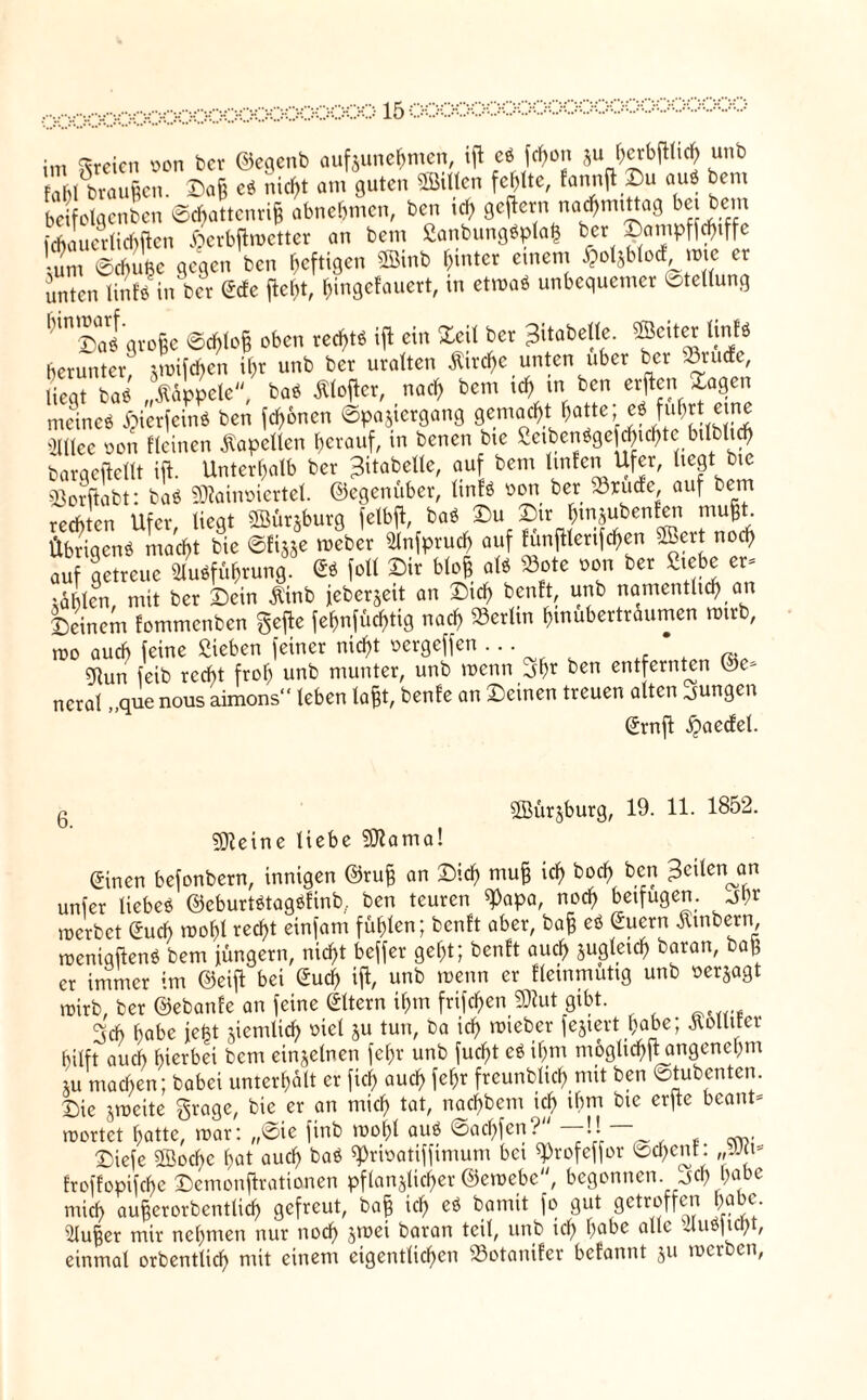 im dreien von ber ©eqenb aufzunehmen, ifl e« fcf)on Su f)crbfl(tcf) unb Fahl braußen. Dag eS nicf>t am guten Men fehlte, fannfl Su au« bem beifolgenben Schattenriß abnebmen, ben ief> gejiern n ad) mittag bei bem Suertiebften ^erbflmetter an bem Sanbung«pla<3 bet gampftyiffe um ©Äe gegen ben heftigen ©inb hinter einem ^otjblod mic et unten Untre in bet ©de fleht, h»ngefauett, in etwa« unbequemer Stellung * 'n2)al große Sd)loß oben rechte ifl ein £eil bet ^itabelle. ©eitet tinfö herunter; jmifchen ihr unb bet uralten flirre unten über ber 23rucfc liegt baS päppele, baS Äloflcr, nach bem ich in ben erfe.^a9* meine« i>icrfcine ben fronen Spaziergang gemacht.hatte;; e« fuhrt eine Sniee oon «einen Kapellen herauf, in benen bic Seibenöge chichte bilblich barqeflellt ift. Unterhalb ber ^itabelle, auf bem Unten Ufer, liegt bic «ßorflabt: baS SOiainoiertel. ©egenüber, linf« fort ber Briefe auf bem rechten Ufer, liegt Söünburg felbfl, baö Su Sir hmjubenfeii mußt. Übrigen« macht bie Sfizje meber Slnfpruch auf fünfllerifchen ©ert noch auf getreue Ausführung. 6« foll Sir bloß als Bote oon ber Siebe er- idhtem mit ber Sein Ä'inb jeber^ett an Sich ben«, unb namentlich an Seinem fommenben gefle fehnfüchtig nach Berlin htnubertrdumen wirb, mo auch feine Sieben feiner nicht oergeffen • • • * ?Run feib recht froh unb munter, unb wenn jhr ben entfernten ©e- ncral „que nous aimons“ leben laßt, benfe an Seinen treuen alten jungen @rnil ßaecfel. 6. kleine liebe SOlama! ^ürjburg, 19. 11. 1852. (5inen befonbern, innigen ©ruß an Sich muff ich ^od) ben feiten an unfer liebes ©eburtStagSfinb, ben teuren ^apa, noch beifugen. jl;r roerbet Such mof)l recht einfam fühlen; ben« aber, baff eS Sucrn Ä'mbern meniqftenS bem jungem, nicht beffer geht; ben« auch zugleich baran, baß er immer im ©eifl bei Such ifl, unb wenn er fleinmutig unb oerzagt wirb, ber ©ebanfe an feine ©tern ihm frifchenÜJlut gibt. 3ch habe iefet ziemlich oiet zu tun, ba ich mieber feiert habe; Äolliter hilft auch hierbei bem einzelnen fehr unb fucht eS ihm möglich fl angenehm Zu machen; babei unterhalt er ficf> auch fehr freunblich mit ben Stubcnten. Sie zrocite grage, bie er an mich tat, nachbem ich ihm bic erfle beant* wertet hatte, mar: „Sie finb moht aus Sad)fen? —H Siefe ffioebe hat auch baS ^rioatiffimum bei ^rofeffor Schenf: „Mi* froffopifchc Semonjlrationen pflanzlicher ©emebe, begonnen, jef) habe mich außerorbentlicf) gefreut, baß ich e« bamit fo gut getroffen habe. Slußer mir nehmen nur noch srr>ei baran teil, unb ich habe alle 4uS)icijt, einmal orbentlich mit einem eigentlichen 23otanifer befannt zu merben,