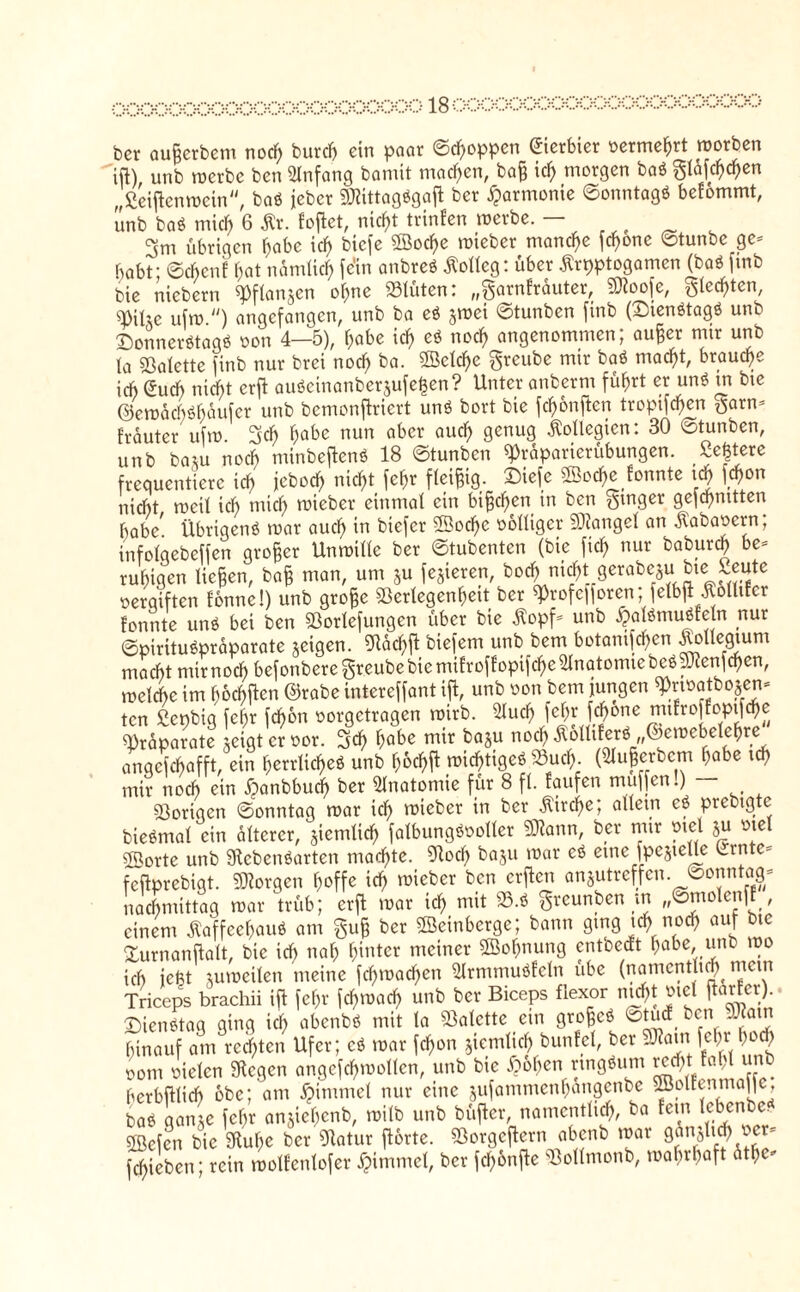 OQOOOOQOO&XX&OQOOQQOÖ ber aufjcrbem nocl) burcb ein paar ©Joppen ©erbier vermehrt morben ift), unb merbe bcn Anfang bamit machen, bajj id) morgen baS gläfc^en „ßeiftenmein, baS jeher 3J?tttagögafl ber Harmonie ©onntagS befommt, unb baS mich 6 Kr. fofet, nicht trinfen merbe. — 3m übrigen f)cibe idf> biefe ©ocfje mteber manche fchonc ©tunbe ge= habt; ©cbcnf hat nämlich fern anbreS Kolleg: über Kryptogamen (baS fmb bie nicbern ^Pflanjen ohne Vlüten: „^arnfrauter, 5Dioo[e, $led)ten, ufm ) angefangen, unb ba eS jmei ©tunben finb (Dienstags unb Donnerstags oon 4—5), f;abe ich eS noch angenommen; aufer nur unb (a Palette finb nur bret nocf> ba. ©cl^e greube mir baS tuad)t, brauche ich (Such nicf)t erf aubeinanberjufe^en? Unter anbernt führt er unS in bte ©emachShaufcr unb bemonfiriert unS bort bie fchonften tropifd)en garn* trauter ufm 3d) ^abe nun aber aucl) genug Kollegien: 30 ©tunben, unb bam noch ntinbefenS 18 ©tunben fJrapartcrübungen. ße^tere frequentiere ich jebod) nicf>t fehr fleißig. £iefe ffioc&e fonnte \d> föon nicht roeit ich tnief) triebet einmal ein btfjcf>en in bcn Ringer gefcfmttten habe7 Übrigens mar auef) in biefer ©od)c oolliger ©angel an ■ftabaoern; infclqebeffen großer Unmille ber ©tubenten (bie ftch nur baburd? be* ruhigen liegen, baff man, um ju festeren, bod^m^t gerabeju bte Seute oergiften fonne!) unb grofe Verlegenheit ber ^rofe]foren; felbfi Kolltfer fonnte unS bei ben Vorlefungen über bie Kopf* unb £alSmuSfetn nur ©pirituSpraparate jeigen. Lad)ft biefem unb bem botanifcf>en KoUeStum macht mir noch befonberegr.eube bie mifroflopifche Anatomie be^enfehen, mclche im boebften ©rabe intereffant ift, unb oon bem jungen sprtratbojen» ten ßenbtg fehr fdbori oorgetragen mtrb. 3lud) fcf;r fd)one mtfroftoptfehe Präparate leigt er oor. 3% habe mir ba5u noch KblliferS; ©emebelehre angefchafft, ein herrlidfteö unb h&# tx>idf>ttgeö Vud). (Slugerbem hohe ich mir noch ein fpanbbucf) ber Anatomie für 8 fl. taufen muffen.) Vorigen ©onntag mar ich lieber in ber a^ei,n c? Pret)l9tc biennal ein älterer, ^entlief) falbungSooller «Kann, ber nur otcl ju otel ©orte unb Lebensarten machte. Lotf> baju mar eS eine fpe§telle LintC' feftprebigt. borgen hoffe ich lieber bcn erften anjutreffen. ©onntaa- nachmittag mar trüb; erft mar ich mit V.S greunben nt „©molenff , einem Kaffeehaus am gu§ ber ©einberge; bann ging ich noch auf bte Durnanftalt, bte ich nah h^Uer meiner ©ohnung entoecEt habe, unb mo ich iefet utmeilen meine fchmacf>en ülrnunuSfeln übe (namentlich ntetn Triceps brachii ift fehr fchmach unb ber Biceps flexor md)t otel fürter).. Dienstag ging ich ohenbS mit la Valette ein grofjcS ©tuet tut ..?atn hinauf am rechten Ufer; cS mar fcf>on sinnlich bunfel, ber J?atn fein- hoch oom oielcn Legen angefchmollcn, unb bte flohen ringsum ved>tJ h1 unb berbfUidb obe; am fMntmel nur eine jufammenhangenbe ©olte.ima|lc, baS ganje fehr anjiehenb, milb unb büfter, namentlich, ba fein lc,^nbc ©efen bie Luhe ber Latur forte. Vorgcfern abenb mar fchieben; rein molfenlofer fpinnnel, ber fcl)6nfte Vollntonb, mabibaft athe-