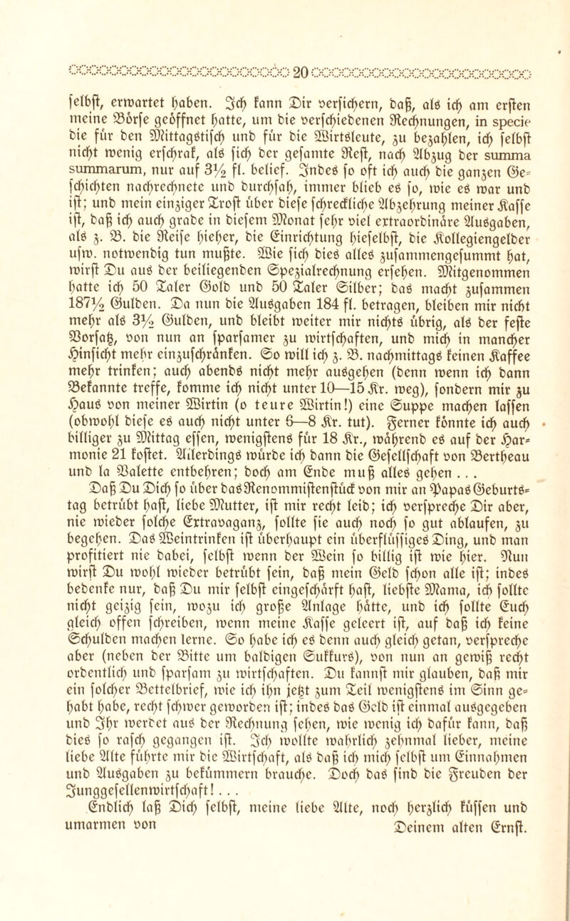 0(X>QOO(XXjOOQQGQaOQOQäO 20OOOOOOOOOOOOOOOOOOOOOO felbfi, erwartet traben. 5tf) lann Dir ocrftchcrn, bag, alö icf> am erften meine 336rfe geöffnet hatte, um bie ocrfchiebcncn ^Rechnungen, in specie btc für ben Mittagdtifch unb für bie Mirtöleute, ju bejahen, id) felbfl nif^t wenig erfcf)raf, alö fiel) bcr gefamte 3^eft, nadf> SIbjug bcr summa summarum, nur auf 3y2 fl. belief. gnbeö fo oft idf) aucf> bie ganzen ©c= fehlten nachrecfmctc unb burchfaf), immer blieb ei fo, wie ei war unb ift; unb mein einziger Xrofi: über biefe fcf>recfliche Gehrung meiner ^affe ift, bafj id) aud) grabe in biefem ?D?onat fchr oiel ertraorbinare Stuögaben, alö $. 33. bie Steife (neffer, bie Einrichtung hiefelbft, bie Äollegiengelber ufw. notwenbig tun mufjte. 2ßie ficf) bieö alleö jufammengcfummt hat, wirft Du auö bcr beifiegenbcn ©pe^ialrecfmung erfehen. Mitgenommen hatte ich 50 £aler GMb unb 50 Safer ©ilber; baö madht jufammen 187y2 ©ulben. Da nun bie 2fuögaben 184 ff. betragen, bleiben mir nicht mehr alö 3% ©ulben, unb bleibt weiter mir nicf)tö übrig, alö ber fefte 53orfa§, oon nun an fparfamer ju wirtfchaften, unb mid) in mancher •^inficht mehr cinjufchranfen. ©0 will ich 3- 23- nachmittags feinen Kaffee mehr trinfen; auch abenbö nicht mehr au6gefjen (bcnn wenn ich kann 33efanntc treffe, fomme icf> nicht unter 10—15 3tr. weg), fotibern mir ju <£>auä oon meiner Söirtin (0 teure SÖirtin!) eine ©uppe machen faffen (obwohl biefe e$ auch nicf>t unter 6—8 $r. tut), gerner fonnte ich auch • billiger §u Mittag effen, wenigftenö für 18 Ür., währenb e$ auf ber fyav* monie 21 foftet. Sliierbingö würbe ich kann btc ©efellfchaft oon 33ertheau unb la Palette entbehren; hoch am Enbe mufj alles gehen .. . Dafj Du Dich fo über baöStcnommiflenjlüd: oon mir an 33apaö@eburtö* tag betrübt ha ft, liebe SDlutter, ift mir recht leib; ich oerfpred)e Dir aber, nie wieber folcf)e Ertraoaganj, follte fie auch noch fa gut ablaufen, ju begehen. Daö Meintrinfen ift überhaupt ein überflüffigeö Ding, unb man profitiert nie habet, fclbft wenn ber SBetn fo billig ift wie hier. 91un wirft Du wof;l wieber betrübt fein, bafj mein ©elb fcf>ott alle ift; inbeS bebenfe nur, bafj Du mir felbfl eingefcf)arft ha fl, liebfte SDlama, ich follte nicht geizig fein, woju ich grofje Anlage hatte, unb ich follte Eud) gleich offen fdfreiben, wenn meine klaffe geleert ift, auf bafj ich lerne ©dfulben machen lerne. ©0 habe ich cö kenn auch gleich getan, oerfprcche aber (neben ber 33itte uttt balbtgctt ©uffuvß), oon nun an gewifj recht orbentlich unb fparfam 51t wirtfchaften. Du fanttft mir glauben, bafc mir ein folcher Bettelbrief, wie ich thn jc(3t junt Seil wcnigftenö im ©inn ge= habt habe, recht fchwer geworben ift; inbeö baö ©elb ift einmal auSgcgcben unb 3hr werbet aus ber 9iechmmg fchen, wie wenig ich bafür fann, bafj bieö fo rafch gegangen ift. geh wollte wahrlich jehnmal lieber, meine liebe Sllte führte mir bie 3Birtfcf)aft, als bafj ich mich felbfl um Einnahmen unb 3luSgaben ju befümmern brauche. Doch baS finb bie greuben ber 3unggefellenwirtfd)aft!... Ettblich lafj Dich felbfl, meine liebe 2Ute, noch hcl'3t*ch füffen unb umarmen oon Deinem alten Ernft.