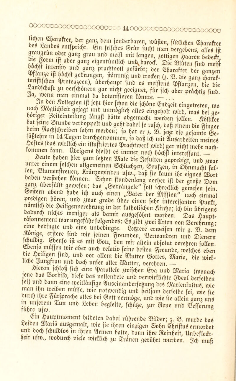 s5Co 5sa!öftcV be!: 8an« bcm fonberbaren, wüjlen, füblid)en Gharafter irmmr'nbClCnt^nC?t' ®n fri^c* man oergeben«, alle« ift bfc 4rm?ftCrf?anä 9rau unb metjl mit langen, jottigenpaaren bebecFt, me gorm ift aber ganj eigentümlich unb^barocF. Die Slüten ftnb meift bo# mfenfto unb ganj prachtvoll gefärbt; ber e&arafter ber ganzen -Pflanze ift h^ft gebrungen, flammig unb trocFcn (3. ». bie gani Aaraf- o SC? ^rDtea3cen)/ überhaupt ftnb eö mcifien« $pflangen tue bie ßanbfchaft *u »erfcf>6nern gar nicht geeignet, für fich aber ÄÄ ^a, menn man einmal ba botanifieren fonnte — / 9 1 • nnÄbCr£°“!9iCn ^H* *icr ^cn bic ^6nc enb-^t eingetreten, wo “nb unmöglich a«eö eingeholt wirb, wa« bei ge* höriger Zeiteinteilung lang]! batte abgemacht werben follen. Äollifer bÄLf/r^De oerboppelt unb geht babei fo rafch, ba§ einem bie ginger ft52üW ^Ä^6en la^\mvben’ 1° M er s. 23. jegt bie gefamte ©c* vÄV1!14 ^^agen burchgenommen, fo ba§ ich mit 2luöarbeiten meine« .pefteö (boö mirfltA «n tlluflrierteö fPracfjtwerF wirb) gar nicht mehr nach* tommen fann. Ubrtgen« bleibt ei immer noch hbdbfl intereffant — .5cu.te M«J*« jum lebten Me bie gefuiten geprebigt, unb *war len Cw!nem 1° ^en ö“9fmetncn Schlucken, ©eufoen, in Dhnmacht fal* len »lumenffceuen, Äranjewtnben ufw., ba§ fie faum ihr eigne« ffiort iahen oerftchen fonrten. ©Aon fhmbenlang oorher ift ber gro§e Dom ganj überfüllt gewefen; ba« „©ebrangele [oll fchrccflich gewefen fein, ©e^ern abenb habe ich euch einen „Sßater ber SKiffion noch einmal predigen hören unb jwar grabe über einen [ehr intereffanten SunFt ndmlich btejeiligenoerehrung in ber fatholifchen Kirche; ich bin übrigen« laburch mefft« weniger al« bamit auögefofmt worben. Da« ßaupt* rafonnement war ungefähr folgenbe«: Qi gibt jwei Mrten oon Verehrung: eirte_ bebtngte unb eine unbebingte. ße^tere erweifen wir x. $8. bem Röntge, erbere ftnb wir feinen greunben, Serwanbten unb Dienern Khulbig. Cbenfo tfi eö mit ©ott, ben wir allein abfolut oerehren follen. Lbcnfo muffen wir aber auch relatto feine bcflcn greunbe, welche« eben hte ^eiligen fmb, unb oor allem bie Butter ©otteö, Mia, bie wirf* IiAe Jungfrau unb hoch unfer aller SOhittcr, oerehren. — ’ «He parallele ^wifeffen £oa unb Mia (wonach jene ba« Sorbtlb, btefe ba« oollenbete unb oerwirflichte gbeal berfclbeti ]ei) unb tann eine weitläufige Mu«einanberfe$ung bc« 50?arienFultu« wie man ihn treiben muffe, wie notwenbig unb heilfam berfclbe fei, wie fie burcl; gmfprache alle« bei ©ott oerntoge, unb wie fie allein gant un« führe ufw™ ^ Ub £ebcn be9leite' f^%, Jur gteue unb Sefferung o ,5in $«uptmoment bilbctcn babei rührenbe Silber; 3. 23. würbe ba« leiben 3Jfarta au«gemalt, wie fie ihren einzigen ©ofm gljrifhi« ermorbet unb hoch fchulblo« in ihren Mrmen halte, bann if;re Feinheit, UnbeflecFt* hett ufw., woburdh ö*e‘e mirflicf) gu Dränen gerührt würben, gef) ntu§