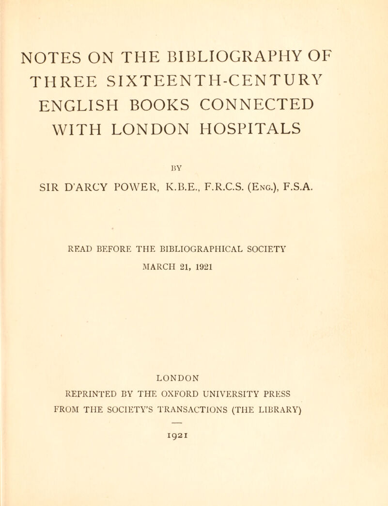 NOTES ON THE BIBLIOGRAPHY OF THREE SIXTEENTH-CENTURY ENGLISH BOOKS CONNECTED WITH LONDON HOSPITALS SIR D ARCY POWER, K.B.E., F.R.C.S. (Eng.), F.S.A. READ BEFORE THE BIBLIOGRAPHICAL SOCIETY MARCH 21, 1921 LONDON REPRINTED BY THE OXFORD UNIVERSITY PRESS FROM THE SOCIETY’S TRANSACTIONS (THE LIBRARY) 1921