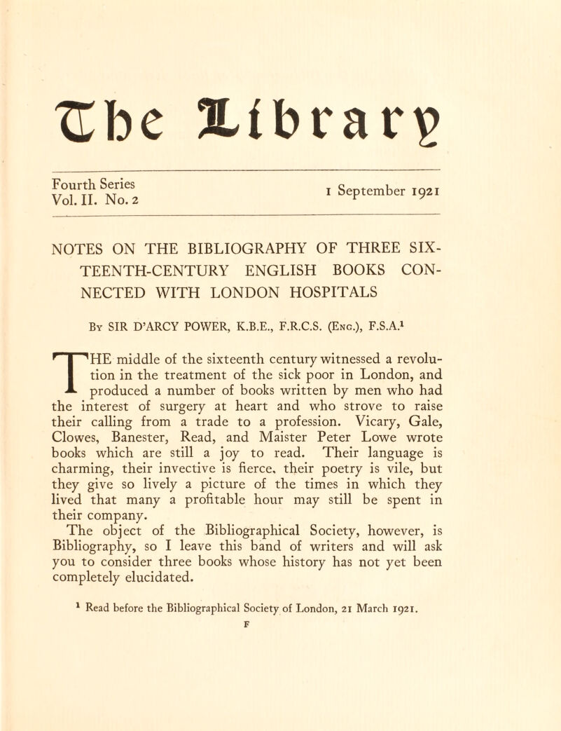 ftbe 3Ubrar\> Fourth Series Vol.II. No. 2 i September 1921 NOTES ON THE BIBLIOGRAPHY OF THREE SIX¬ TEENTH-CENTURY ENGLISH BOOKS CON¬ NECTED WITH LONDON HOSPITALS By SIR D’ARCY POWER, K.B.E., F.R.C.S. (Eng.), F.S.A.1 THE middle of the sixteenth century witnessed a revolu¬ tion in the treatment of the sick poor in London, and produced a number of books written by men who had the interest of surgery at heart and who strove to raise their calling from a trade to a profession. Vicary, Gale, Clowes, Banester, Read, and Maister Peter Lowe wrote books which are still a joy to read. Their language is charming, their invective is fierce, their poetry is vile, but they give so lively a picture of the times in which they lived that many a profitable hour may still be spent in their company. The object of the Bibliographical Society, however, is Bibliography, so I leave this band of writers and will ask you to consider three books whose history has not yet been completely elucidated.