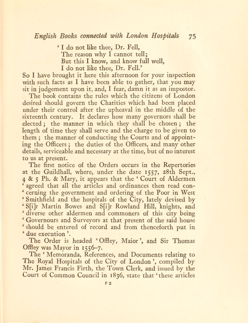 4 I do not like thee, Dr. Fell, The reason why I cannot tell; But this I know, and know full well, I do not like thee, Dr. Fell.’ So I have brought it here this afternoon for your inspection with such facts as I have been able to gather, that you may sit in judgement upon it, and, I fear, damn it as an impostor. The book contains the rules which the citizens of London desired should govern the Charities which had been placed under their control after the upheaval in the middle of the sixteenth century. It declares how many governors shall be elected ; the manner in which they shall be chosen ; the length of time they shall serve and the charge to be given to them ; the manner of conducting the Courts and of appoint¬ ing the Officers; the duties of the Officers, and many other details, serviceable and necessary at the time, but of no interest to us at present. The first notice of the Orders occurs in the Repertories at the Guildhall, where, under the date 1557, 28th Sept., 4 & 5 Ph. & Mary, it appears that the 4 Court of Aldermen ‘ agreed that all the articles and ordinances then read con- 4 cerning the government and ordering of the Poor in West 4 Smithfield and the hospitals of the City, lately devised by 4 S[i]r Martin Bowes and S[i]r Rowland Hill, knights, and 4 diverse other aldermen and commoners of this city being 4 Governours and Surveyors at that present of the said house 4 should be entered of record and from thenceforth put in 4 due execution ’. The Order is headed 4 Offley, Maior and Sir Thomas Offley was Mayor in 1556-7. The 4 Memoranda, References, and Documents relating to The Royal Hospitals of the City of London compiled by Mr. James Francis Firth, the Town Clerk, and issued by the Court of Common Council in 1836, state that4 these articles