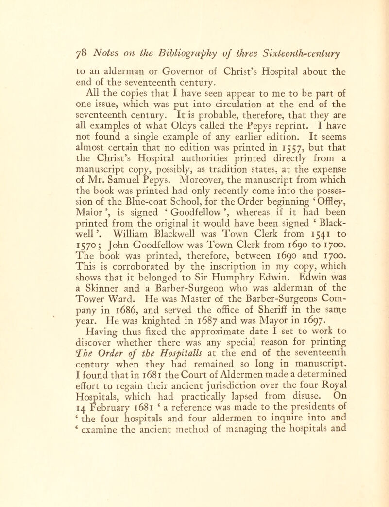 to an alderman or Governor of Christ’s Hospital about the end of the seventeenth century. All the copies that I have seen appear to me to be part of one issue, which was put into circulation at the end of the seventeenth century. It is probable, therefore, that they are all examples of what Oldys called the Pepys reprint. I have not found a single example of any earlier edition. It seems almost certain that no edition was printed in 1557, but that the Christ’s Hospital authorities printed directly from a manuscript copy, possibly, as tradition states, at the expense of Mr. Samuel Pepys. Moreover, the manuscript from which the book was printed had only recently come into the posses¬ sion of the Blue-coat School, for the Order beginning ‘Offley, Maior ’, is signed 4 Goodfellow ’, whereas if it had been printed from the original it would have been signed 4 Black- well’. William Blackwell was Town Clerk from 1541 to 1570; J°hn Goodfellow was Town Clerk from 1690 to 1700. The book was printed, therefore, between 1690 and 1700. This is corroborated by the inscription in my copy, which shows that it belonged to Sir Humphry Edwin. Edwin was a Skinner and a Barber-Surgeon who was alderman of the Tower Ward. He was Master of the Barber-Surgeons Com¬ pany in 1686, and served the office of Sheriff in the same year. He was knighted in 1687 and was Mayor in 1697. Having thus fixed the approximate date I set to work to discover whether there was any special reason for printing Bhe Order of the Hospitalls at the end of the seventeenth century when they had remained so long in manuscript. I found that in 1681 the Court of Aldermen made a determined effort to regain their ancient jurisdiction over the four Royal Hospitals, which had practically lapsed from disuse. On 14 February 1681 4 a reference was made to the presidents of 4 the four hospitals and four aldermen to inquire into and 4 examine the ancient method of managing the hospitals and