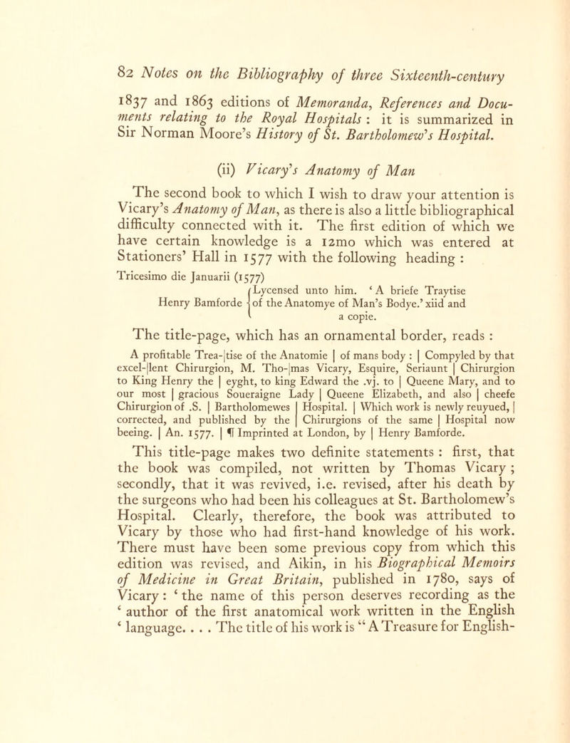 1 ^37 and 1863 editions of Memoranda, References and Docu¬ ments relating to the Royal Hospitals : it is summarized in Sir Norman Moore’s History of St. Bartholomew’’s Hospital. (ii) Vicary’s Anatomy of Man The second book to which I wish to draw your attention is Vicary’s Anatomy of Man, as there is also a little bibliographical difficulty connected with it. The first edition of which we have certain knowledge is a i2mo which was entered at Stationers’ Hall in 1577 with the following heading : Tricesimo die Januarii (1577) Lycensed unto him Henry Bamforde • A briefe Traytise of the Anatomye of Alan’s Bodye.’ xiid and a copie. The title-page, which has an ornamental border, reads : A profitable Trea-|tise of the Anatomie | of mans body : | Compyled by that excel-|lent Chirurgion, M. Tho-|mas Vicary, Esquire, Seriaunt | Chirurgion to King Henry the | eyght, to king Edward the .vj. to | Queene Mary, and to our most | gracious Soueraigne Lady | Queene Elizabeth, and also | cheefe Chirurgion of .S. | Bartholomewes I Hospital. | Which work is newly reuyued, | corrected, and published by the | Chirurgions of the same | Hospital now beeing. | An. 1577. | Imprinted at London, by | Henry Bamforde. This title-page makes two definite statements : first, that the book was compiled, not written by Thomas Vicary ; secondly, that it was revived, i.e. revised, after his death by the surgeons who had been his colleagues at St. Bartholomew’s Hospital. Clearly, therefore, the book was attributed to Vicary by those who had first-hand knowledge of his work. There must have been some previous copy from which this edition was revised, and Aikin, in his Biographical Memoirs of Medicine in Great Britain, published in 1780, says of Vicary: ‘ the name of this person deserves recording as the ‘ author of the first anatomical work written in the English ‘ language. . . . The title of his work is “ A Treasure for English-