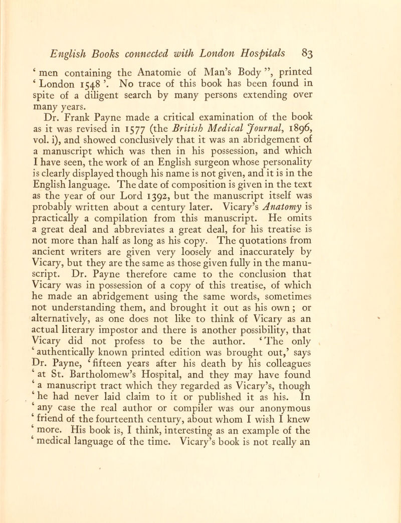 ‘ men containing the Anatomic of Man’s Body ”, printed ‘ London 1548 No trace of this book has been found in spite of a diligent search by many persons extending over many years. Dr. Frank Payne made a critical examination of the book as it was revised in 1577 (the British Medical Journal, 1896, vol. i), and showed conclusively that it was an abridgement of a manuscript which was then in his possession, and which I have seen, the work of an English surgeon whose personality is clearly displayed though his name is not given, and it is in the English language. The date of composition is given in the text as the year of our Lord 1392, but the manuscript itself was probably written about a century later. Vicary’s Anatomy is practically a compilation from this manuscript. He omits a great deal and abbreviates a great deal, for his treatise is not more than half as long as his copy. The quotations from ancient writers are given very loosely and inaccurately by Vicary, but they are the same as those given fully in the manu¬ script. Dr. Payne therefore came to the conclusion that Vicary was in possession of a copy of this treatise, of which he made an abridgement using the same words, sometimes not understanding them, and brought it out as his own; or alternatively, as one does not like to think of Vicary as an actual literary impostor and there is another possibility, that Vicary did not profess to be the author. ‘The only 4 authentically known printed edition was brought out,’ says Dr. Payne, ‘ fifteen years after his death by his colleagues 4 at St. Bartholomew’s Hospital, and they may have found 4 a manuscript tract which they regarded as Vicary’s, though ‘ he had never laid claim to it or published it as his. In any case the real author or compiler was our anonymous 4 friend of the fourteenth century, about whom I wish I knew 4 more. His book is, I think, interesting as an example of the 4 medical language of the time. Vicary’s book is not really an