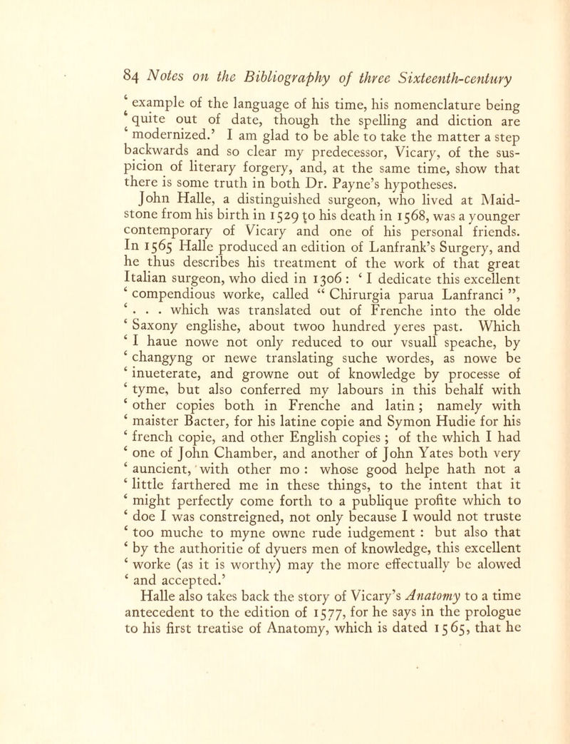 ‘ example of the language of his time, his nomenclature being quite out of date, though the spelling and diction are modernized.’ I am glad to be able to take the matter a step backwards and so clear my predecessor, Vicary, of the sus¬ picion of literary forgery, and, at the same time, show that there is some truth in both Dr. Payne’s hypotheses. John Halle, a distinguished surgeon, who lived at Maid¬ stone from his birth in 1529 £0 his death in 1568, was a younger contemporary of Vicary and one of his personal friends. In 1565 Halle produced an edition of Lanfrank’s Surgery, and he thus describes his treatment of the work of that great Italian surgeon, who died in 1306 : ‘ I dedicate this excellent ‘ compendious worke, called “ Chirurgia parua Lanfranci ”, ‘ • • • which was translated out of Frenche into the olde ‘ Saxony englishe, about twoo hundred yeres past. Which ‘ I haue nowe not only reduced to our vsuall speache, by ‘ changyng or newe translating suche wordes, as nowe be ‘ inueterate, and growne out of knowledge by processe of ‘ tyme, but also conferred my labours in this behalf with e other copies both in Frenche and latin; namely with ‘ maister Bacter, for his latine copie and Symon Hudie for his ‘ french copie, and other English copies ; of the which I had 4 one of John Chamber, and another of John Yates both very 4 auncient, with other mo : whose good helpe hath not a 4 little farthered me in these things, to the intent that it 4 might perfectly come forth to a publique profite which to 4 doe I was constreigned, not only because I would not truste 4 too muche to myne owne rude iudgement : but also that 4 by the authoritie of dyuers men of knowledge, this excellent 4 worke (as it is worthy) may the more effectually be alowed 4 and accepted.’ Halle also takes back the story of Vicary’s Anatomy to a time antecedent to the edition of 15 77, for he says in the prologue to his first treatise of Anatomy, which is dated 15 65, that he