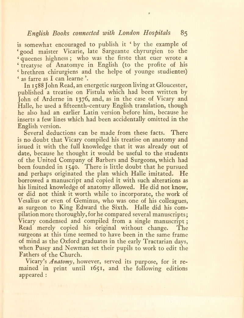 is somewhat encouraged to publish it ‘ by the example of ‘good maister Vicarie, late Sargeante chyrurgien to the ‘ queenes highness ; who was the firste that euer wrote a ‘ treatyse of Anatomye in English (to the profite of his ‘ brethren chirurgiens and the helpe of younge studientes) ‘ as farre as I can learne In 1588 John Read, an energetic surgeon living at Gloucester, published a treatise on Fistula which had been written by John of Arderne in 1376, and, as in the case of Vicary and Halle, he used a fifteenth-century English translation, though he also had an earlier Latin version before him, because he inserts a few lines which had been accidentally omitted in the English version. Several deductions can be made from these facts. There is no doubt that Vicary compiled his treatise on anatomy and issued it with the full knowledge that it was already out of date, because he thought it would be useful to the students of the United Company of Barbers and Surgeons, which had been founded in 1540. There is little doubt that he pursued and perhaps originated the plan which Halle imitated. He borrowed a manuscript and copied it with such alterations as his limited knowledge of anatomy allowed. He did not know, or did not think it worth while to incorporate, the work of Vesalius or even of Geminus, who was one of his colleagues, as surgeon to King Edward the Sixth. Halle did his com¬ pilation more thoroughly, for he compared several manuscripts; Vicary condensed and compiled from a single manuscript ; Read merely copied his original without change. The surgeons at this time seemed to have been in the same frame of mind as the Oxford graduates in the early Tractarian days, when Pusey and Newman set their pupils to work to edit the Fathers of the Church. Vicary’s Anatomy, however, served its purpose, for it re¬ mained in print until 1651, and the following editions appeared :