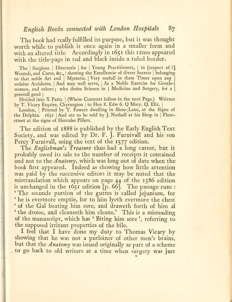 The book had really fulfilled its purpose, but it was thought worth while to publish it once again in a smaller form and with an altered title- Accordingly in 1651 this i2mo appeared with the title-page in red and black inside a ruled border. The | Surgions | Directorie | for | Young Practitioners, | in [respect of ?] Wounds, and Cures, &c., | shewing the Excellencie of divers Secrets | belonging to that noble Art and | Mysterie. | Very usefull in these Times upon any | sodaine Accidents. | And may well serve, | As a Noble Exercise for Gentle-| women, and others ; who desire Science in | Medicine and Surgery, for a | generall good | Divided into X Parts. | (Whose Contents follow in the next Page.) Written by T. Vicary Esquire, Chyrurgion | to Hen 8. Edw 6. Q Mary. Q. Eliz. | London, j Printed by T. Fawcet dwelling in Shoo-jLane, at the Signe of the Dolphin. 1651 | And are to be sold by J. Nuthall at his Shop in | Flete- street at the signe of Hercules Pillers. The edition of 1888 is published by the Early English Text Society, and was edited by Dr. F. J. Furnivall and his son Percy Furnivall, using the text of the 1577 edition. The Englishman's Treasure thus had a long career, but it probably owed its sale to the number of receipts it contained and not to the Anatomy, which was long out of date when the book first appeared. Indeed as showing how little attention was paid by the successive editors it may be noted that the mistranslation which appears on page 44 of the 1586 edition is unchanged in the 1651 edition [p. 66]. The passage runs : ‘ The seconde portion of the guttes is called jejunium, for ‘ he is evermore emptie, for to him lyeth evermore the chest ‘ of the Gal beating him sore, and draweth forth of him al ‘ the drosse, and cleanseth him cleaned This is a misreading of the manuscript, which has 4 Biting him sore referring to the supposed irritant properties of the bile. I feel that I have done my duty to Thomas Vicary by showing that he was not a purloiner of other men’s brains, but that the Anatomy was issued originally as part of a scheme to go back to old writers at a time when surgery was just