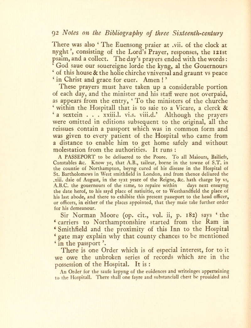 There was also ‘ The Euensong praier at .vii. of the clock at nyght consisting of the Lord’s Prayer, responses, the 121st psalm, and a collect. The day’s prayers ended with the words: ‘ God saue our souereigne lorde the kyng, al the Gouernours ‘ of this house & the holie chirche vniversal and graunt vs peace ‘ in Christ and grace for euer. Amen ! ’ These prayers must have taken up a considerable portion of each day, and the minister and his staff were not overpaid, as appears from the entry, ‘ To the ministers of the churche ‘ within the Hospitall that is to saie to a Vicare, a clerck & ‘ a sextein . . . xxiii.l. vi.s. viii.d.’ Although the prayers were omitted in editions subsequent to the original, all the reissues contain a passport which was in common form and was given to every patient of the Hospital who came from a distance to enable him to get home safely and without molestation from the authorities. It runs : A PASSEPORT to be deliuered to the Poore. To all Maiours, Bailiefs, Constables &c. Know ye, that A.B., taileur, borne in the towne of S.T. in the countie of Northampton, beyng cured of his disease in the Hospital of St. Bartholomews in West smithfield in London, and from thence deliured the .xiii. daie of August, in the syxt yeare of the Reigne, See. hath charge by vs, A.B.C. the gouernours of the same, to repaire within days next ensuyng the date herof, to his sayd place of natiuitie, or to Westhandfield the place of his last abode, and there to exhibite this present passeport to the head officer, or officers, in either of the places appointed, that they maie take further order for his demeanour. Sir Norman Moore (op. cit., vol. ii, p. 182) says ‘ the ‘ carriers to Northamptonshire started from the Ram in ‘ Smithfield and the proximity of this Inn to the Hospital ‘ gate may explain why that county chances to be mentioned ‘ in the passport \ There is one Order which is of especial interest, for to it we owe the unbroken series of records which are in the possession of the Hospital. It is : An Order for the saufe kepyng of the euidences and writeinges apperteining to the Hospitall. There shall one fayre and substanciall chest be prouided and