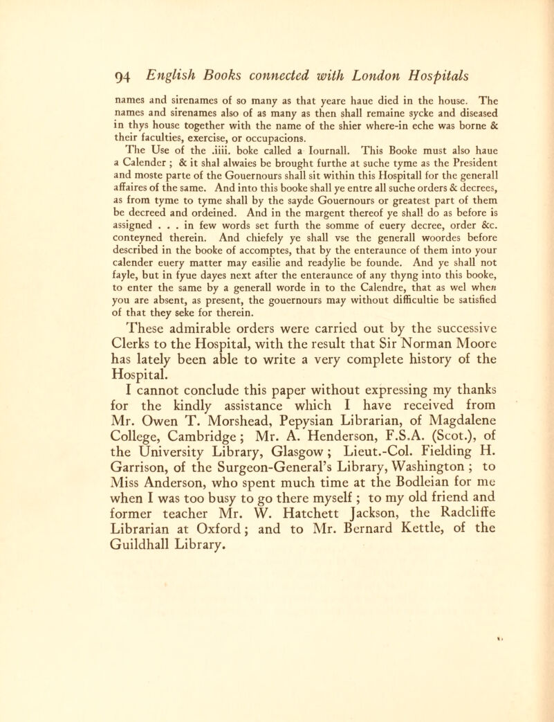 names and sirenames of so many as that yeare haue died in the house. The names and sirenames also of as many as then shall remaine sycke and diseased in thys house together with the name of the shier where-in eche was borne & their faculties, exercise, or occupacions. The Use of the .iiii. boke called a Iournall. This Booke must also haue a Calender ; & it shal alwaies be brought furthe at suche tyme as the President and moste parte of the Gouernours shall sit within this Hospitall for the generall affaires of the same. And into this booke shall ye entre all suche orders & decrees, as from tyme to tyme shall by the sayde Gouernours or greatest part of them be decreed and ordeined. And in the margent thereof ye shall do as before is assigned ... in few words set furth the somme of euery decree, order &c. conteyned therein. And chiefely ye shall vse the generall woordes before described in the booke of accomptes, that by the enteraunce of them into your calender euery matter may easilie and readylie be founde. And ye shall not fayle, but in fyue dayes next after the enteraunce of any thyng into this booke, to enter the same by a generall worde in to the Calendre, that as wel when you are absent, as present, the gouernours may without difficultie be satisfied of that they seke for therein. These admirable orders were carried out by the successive Clerks to the Hospital, with the result that Sir Norman Moore has lately been able to write a very complete history of the Hospital. I cannot conclude this paper without expressing my thanks for the kindly assistance which I have received from Mr. Owen T. Morshead, Pepysian Librarian, of Magdalene College, Cambridge ; Mr. A. Henderson, F.S.A. (Scot.), of the University Library, Glasgow ; Lieut.-Col. Fielding H. Garrison, of the Surgeon-General’s Library, Washington ; to Miss Anderson, who spent much time at the Bodleian for me when I was too busy to go there myself ; to my old friend and former teacher Mr. W. Hatchett Jackson, the Radcliffe Librarian at Oxford; and to Mr. Bernard Kettle, of the Guildhall Library.