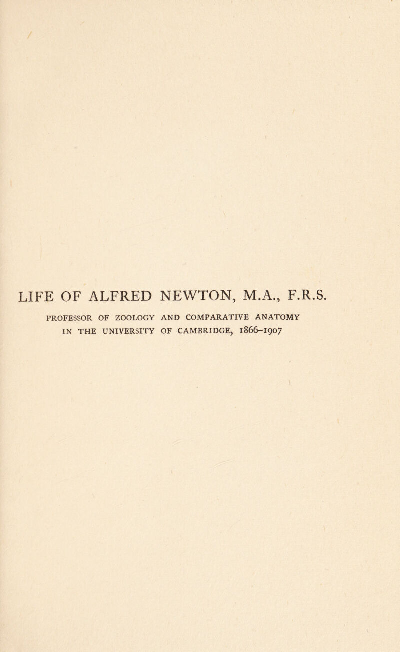 LIFE OF ALFRED NEWTON, M.A., F.R.S. PROFESSOR OF ZOOLOGY AND COMPARATIVE ANATOMY IN THE UNIVERSITY OF CAMBRIDGE, 1866-I907