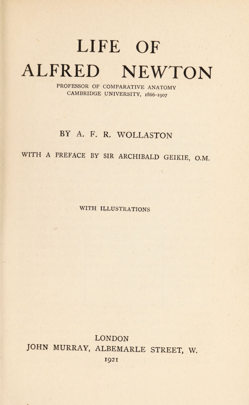 LIFE OF ALFRED NEWTON PROFESSOR OF COMPARATIVE ANATOMY CAMBRIDGE UNIVERSITY, 1866-1907 BY A. F. R. WOLLASTON WITH A PREFACE BY SIR ARCHIBALD GEIKIE, O.M. WITH ILLUSTRATIONS LONDON JOHN MURRAY, ALBEMARLE STREET, W. 1921