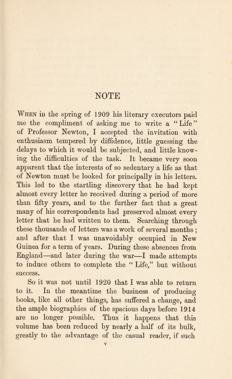 NOTE When in the spring of 1909 his literary executors paid me the compliment of asking me to write a “ Life ” of Professor Newton, I accepted the invitation with enthusiasm tempered by diffidence, little guessing the delays to which it would be subjected, and little know¬ ing the difficulties of the task. It became very soon apparent that the interests of so sedentary a life as that of Newton must be looked for principally in his letters. This led to the startling discovery that he had kept almost every letter he received during a period of more than fifty years, and to the further fact that a great many of his correspondents had preserved almost every letter that he had written to them. Searching through these thousands of letters was a work of several months ; and after that I was unavoidably occupied in New Guinea for a term of years. During these absences from England—and later during the war—I made attempts to induce others to complete the ‘‘ Life,” but without success. So it was not until 1920 that I was able to return to it. In the meantime the business of producing books, like all other things, has suffered a change, and the ample biographies of the spacious days before 1914 are no longer possible. Thus it happens that this volume has been reduced by nearly a half of its bulk, greatly to the advantage of the casual reader, if such