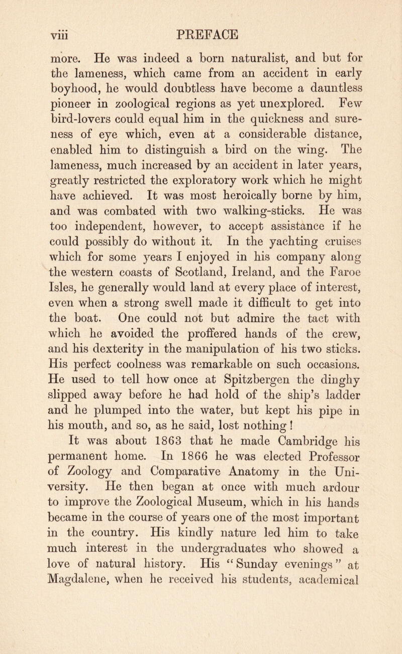 more. He was indeed a born naturalist, and but for the lameness, which came from an accident in early boyhood, he would doubtless have become a dauntless pioneer in zoological regions as yet unexplored. Few bird-lovers could equal him in the quickness and sure¬ ness of eye which, even at a considerable distance, enabled him to distinguish a bird on the wing. The lameness, much increased by an accident in later years, greatly restricted the exploratory work which he might have achieved. It was most heroically borne by him, and was combated with two walking-sticks. He was too independent, however, to accept assistance if he could possibly do without it. In the yachting cruises which for some years I enjoyed in his company along the western coasts of Scotland, Ireland, and the Faroe Isles, he generally would land at every place of interest, even when a strong swell made it difficult to get into the boat. One could not but admire the tact with which he avoided the proffered hands of the crew, and his dexterity in the manipulation of his two sticks. His perfect coolness was remarkable on such occasions. He used to tell how once at Spitzbergen the dinghy slipped away before he had hold of the ship^s ladder and he plumped into the water, but kept his pipe in his mouth, and so, as he said, lost nothing! It was about 1863 that he made Cambridge his permanent home. In 1866 he was elected Professor of Zoology and Comparative Anatomy in the Uni¬ versity. He then began at once with much ardour to improve the Zoological Museum, which in his hands became in the course of years one of the most important in the country. His kindly nature led him to take much interest in the undergraduates who showed a love of natural history. His Sunday evenings at Magdalene, when he received his students, academical