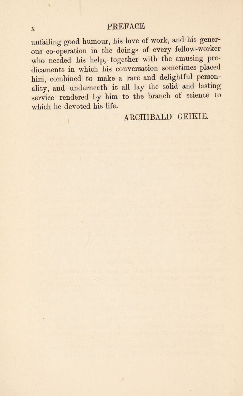 unfailing good humour, his love of work, and his gener¬ ous co-operation in the doings of every fellow-worker who needed his help, together with the amusing pre¬ dicaments in which his conversation sometimes placed him, combined to make a rare and delightful person¬ ality, and underneath it all lay the solid and lasting service rendered by him to the branch of science to which he devoted his life. ARCHIBALD GEIKIE.