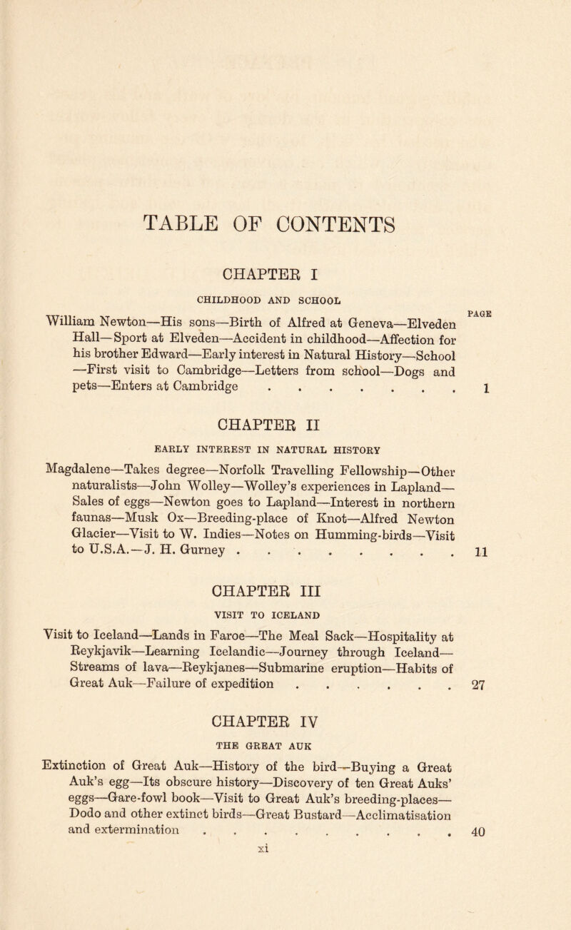 TABLE OF CONTENTS CHAPTEE I CHILDHOOD AND SCHOOL William Newton—His sons—Birth of Alfred at Geneva—Elveden Hall—Sport at Elveden—Accident in childhood—Affection for his brother Edward—Early interest in Natural History—School —First visit to Cambridge—Letters from school—Dogs and pets—Enters at Cambridge. CHAPTER II EARLY INTEREST IN NATURAL HISTORY Magdalene—Takes degree—Norfolk Travelling Fellowship—Other naturalists—John Wolley—Wolley’s experiences in Lapland— Sales of eggs—Newton goes to Lapland—Interest in northern faunas—Musk Ox—Breeding-place of Knot—Alfred Newton Glacier—Visit to W. Indies—Notes on Humming-birds—Visit to U.S.A.—J. H. Gurney . .. CHAPTER III VISIT TO ICELAND Visit to Iceland—Lands in Faroe—The Meal Sack—Hospitality at Reykjavik—Learning Icelandic—Journey through Iceland— Streams of lava—Reykjanes—Submarine eruption—Habits of Great Auk—Failure of expedition. CHAPTER IV THE GREAT AUK Extinction of Great Auk—History of the bird—Buying a Great Auk’s egg—Its obscure history—Discovery of ten Great Auks’ eggs—Gare-fowl book—Visit to Great Auk’s breeding-places— Dodo and other extinct birds—Great Bustard—Acclimatisation and extermination , . . ..