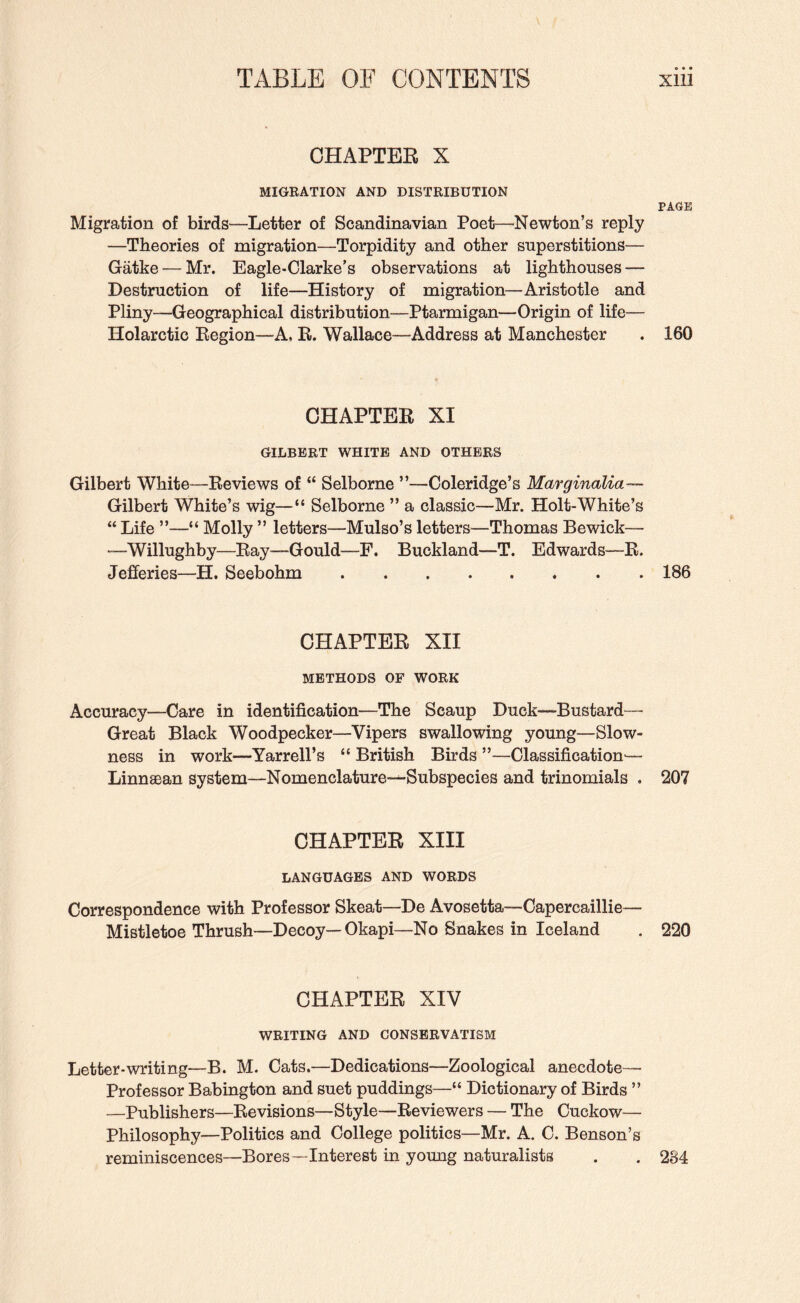 CHAPTER X MIGEATION AND DISTRIBUTION PAGE Migration of birds—Letter of Scandinavian Poet—Newton’s reply —Theories of migration—Torpidity and other superstitions— Gatke — Mr. Eagle-Clarke’s observations at lighthouses — Destruction of life—History of migration—Aristotle and Pliny—Geographical distribution—Ptarmigan—Origin of life— Holarctic Region—A, R. Wallace—Address at Manchester . 160 CHAPTER XI GILBERT WHITE AND OTHERS Gilbert White—Reviews of “ Selbome ”—Coleridge’s Marginalia— Gilbert White’s wig—“ Selborne ” a classic—Mr. Holt-White’s “ Life ”—“ Molly ” letters—Mulso’s letters—Thomas Bewick— “-Willughby—Ray—Gould—F. Buckland—T. Edwards—R. Jefferies—H. Seebohm.186 CHAPTER XH METHODS OF WORK Accuracy—Care in identification—The Scaup Duck-Bustard— Great Black Woodpecker—Vipers swallowing young—Slow¬ ness in work—Yarrell’s “ British Birds ”—Classification'— Linnaean system—Nomenclature-^Subspecies and trinomials . 207 CHAPTER XIII LANGUAGES AND WORDS Correspondence with Professor Skeat—De Avosetta—Capercaillie^— Mistletoe Thrush—Decoy—Okapi—No Snakes in Iceland . 220 CHAPTER XIV WRITING AND CONSERVATISM Letter-writing—B. M. Cats.—Dedications—Zoological anecdote— Professor Babington and suet puddings—“ Dictionary of Birds ” —Publishers—Revisions—Style—Reviewers — The Cuckow— Philosophy—Politics and College politics—Mr. A. C. Benson’s reminiscences—Bores—Interest in young naturalists . . 2S4