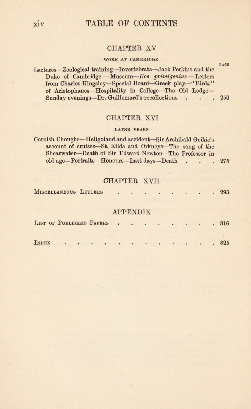 CHAPTER XV WORK AT CAMBRIDGE Lectures—Zoological training—Invertebrata—Jack Perkins and the Duke of Cambridge — Museum—Bos primigenius — Letters from Charles Kingsley—Special Board—Greek play—“Birds” of Aristophanes—Hospitality in College—The Old Lodge— Sunday evenings—Dr. Guillemard’s recollections CHAPTER XVI LATER YEARS Cornish Choughs—Heligoland and accident—Sir Archibald Geikie^s account of cruises—St. Kilda and Orkneys—The song of the Shearwater—Death of Sir Edward Newton—The Professor in old age—Portraits—Honours—Last days—Death CHAPTER XVII Miscellaneous Letters . . . . APPENDIX List of Published Papers PAGE 250 275 293 316 Index . 325