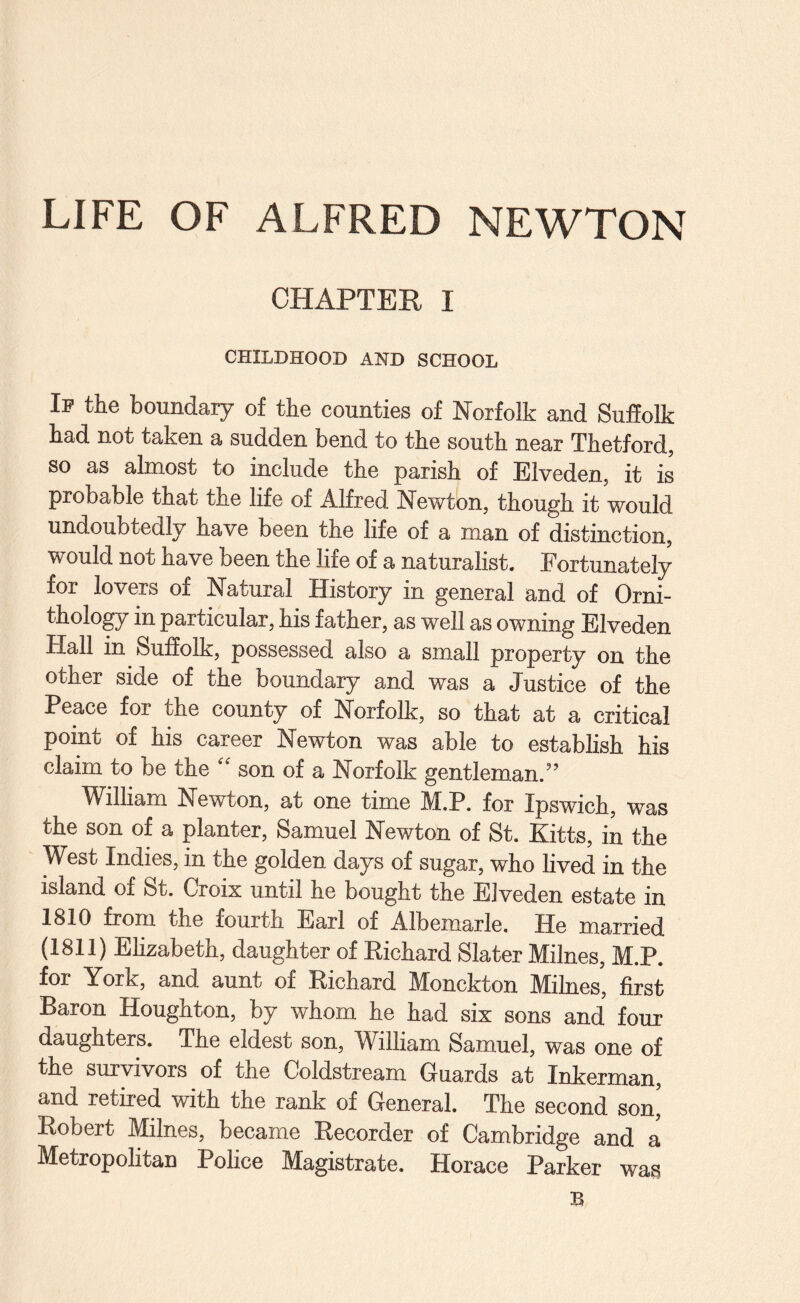 LIFE OF ALFRED NEWTON CHAPTER I CHILDHOOD AND SCHOOL Ip the boundary of the counties of Norfolk and Suffolk had not taken a sudden bend to the south near Thetford, so as almost to include the parish of Elveden, it is probable that the life of Alfred Newton, though it would undoubtedly have been the life of a man of distinction, would not have been the life of a naturalist. Fortunately for lovers of Natural History in general and of Orni- tholo^ in particular, his father, as well as owning Elveden Hall in Suffolk, possessed also a small property on the other side of the boundary and was a Justice of the Peace for the county of Norfolk, so that at a critical point of his career Newton was able to establish his claim to be the “ son of a Norfolk gentleman.” Wilham Newton, at one time M.P. for Ipswich, was the son of a planter, Samuel Newton of St. Kitts, in the West Indies, in the golden days of sugar, who lived in the island of St. Croix until he bought the Elveden estate in 1810 from the fourth Earl of Albemarle, He married (1811) Ehzabeth, daughter of Eichard Slater Milnes, M.P. for York, and aunt of Eichard Monckton Milnes, first Baron Houghton, by whom he had six sons and four daughters. The eldest son, William Samuel, was one of the survivors of the Coldstream Guards at Inkerman, and retired with the rank of General. The second son, Eobert Milnes, became Eecorder of Cambridge and a Metropolitan Police Magistrate. Horace Parker was B