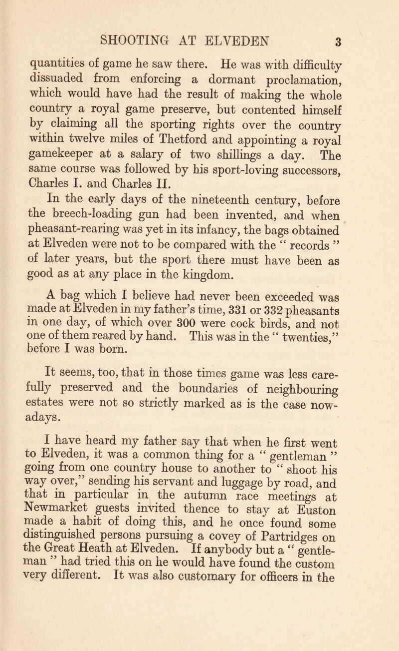 quantities of game he saw there. He was with difficulty dissuaded from enforcing a dormant proclamation, which would have had the result of making the whole country a royal game preserve, but contented himself by claiming all the sporting rights over the country within twelve miles of Thetford and appointing a royal gamekeeper at a salary of two shillings a day. The same course was followed by his sport-loving successors, Charles I. and Charles II. In the early days of the nineteenth century, before the breech-loading gun had been invented, and when pheasant-rearing was yet in its infancy, the bags obtained at Elveden were not to be compared with the '' records ” of later years, but the sport there must have been as good as at any place in the kingdom. A bag which I believe had never been exceeded was made at Elveden in my father’s time, 331 or 332 pheasants in one day, of which over 300 were cock birds, and not one of them reared by hand. This was in the'' twenties,” before I was born. It seems, too, that in those times game was less care¬ fully preserved and the boundaries of neighbouring estates were not so strictly marked as is the case now¬ adays. I have heard my father say that when he first went to Elveden, it was a common thing for a “ gentleman ” going from one country house to another to '' shoot his way over,” sending his servant and luggage by road, and that in particular in the autumn race meetings at Newmarket guests invited thence to stay at Euston niade a habit of doing this, and he once found some distinguished persons pursuing a covey of Partridges on the Great Heath at Elveden. If anybody but a '' gentle¬ man ” had tried this on he would have found the custom very different. It v^^as also customary for officers in the