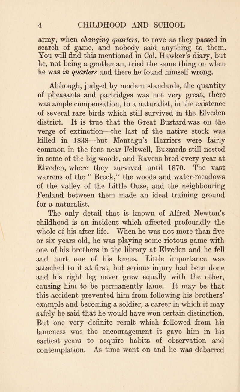 army, when changing quarters, to rove as they passed in search of game, and nobody said anything to them. You will find this mentioned in Col. Hawker’s diary, but he, not being a gentleman, tried the same thing on when he was in quarters and there he found himself wrong. Although, judged by modern standards, the quantity of pheasants and partridges was not very great, there was ample compensation, to a naturalist, in the existence of several rare birds which still survived in the Elveden district. It is true that the Great Bustard was on the verge of extinction—the last of the native stock was killed in 1838—but Montagu’s Harriers were fairly common in the fens near Feltwell, Buzzards still nested in some of the big woods, and Eavens bred every year at Elveden, where they survived until 1870. The vast warrens of the  Breck,” the woods and water-meadows of the valley of the Little Ouse, and the neighbouring Fenland between them made an ideal training ground for a naturalist. The only detail that is known of Alfred Newton’s childhood is an incident which affected profoundly the whole of his after life. When he was not more than five or six years old, he was playing some riotous game with one of his brothers in the librarv at Elveden and he fell %/ and hurt one of his knees. Little importance was attached to it at first, but serious injury had been done and his right leg never grew equally with the other, causing him to be permanently lame. It may be that this accident prevented him from following his brothers’ example and becoming a soldier, a career in which it may safely be said that he would have won certain distinction. But one very definite result which followed from his lameness was the encouragement it gave him in his earliest years to acquire habits of observation and contemplation. As time went on and he was debarred