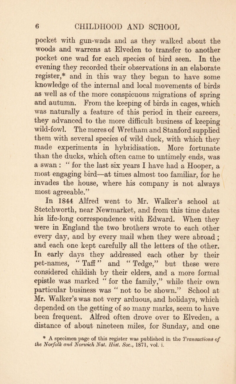 pocket with gun-wads and as they walked about the woods and warrens at Elveden to transfer to another pocket one wad for each species of bird seen. In the evening they recorded their observations in an elaborate register,* and in this way they began to have some knowledge of the internal and local movements of birds as well as of the more conspicuous migrations of spring and autumn. From the keeping of birds in cages, which was naturally a feature of this period in their careers, they advanced to the more difficult business of keeping wild-fowl. The meres of Wretham and Stanford supplied them with several species of wild duck, with which they made experiments in hybridisation. More fortunate than the ducks, which often came to untimely ends, was a swan : '' for the last six years I have had a Hooper, a most engaging bird—at times almost too familiar, for he invades the house, where his company is not always most agreeable.” In 1844 Alfred went to Mr. Walker’s school at Stetchworth, near Newmarket, and from this time dates his life-long correspondence with Edward. When they were in England the two brothers wrote to each other every day, and by every mail when they were abroad; and each one kept carefully all the letters of the other. In early days they addressed each other by their pet-names, Taff ” and “ Tedge,” but these were considered childish by their elders, and a more formal epistle was marked for the family,” while their own particular business was '' not to be shown.” School at Mr. Walker’s was not very arduous, and holidays, which depended on the getting of so many marks, seem to have been frequent. Alfred often drove over to Elveden, a distance of about nineteen miles, for Sunday, and one * A specimen page of this register was published in the Transactions of the Norfolk and Norwich Nat. Hist. Soc., 1871, vol. i.