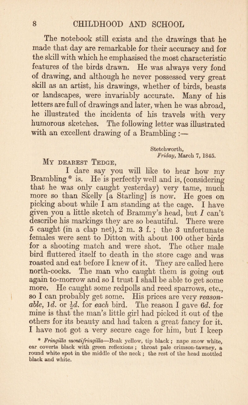 The notebook still exists and the drawings that he made that day are remarkable for their accuracy and for the skill with which he emphasised the most characteristic features of the birds drawn. He was always very fond of drawing, and although he never possessed very great skill as an artist, his drawings, whether of birds, beasts or landscapes, were invariably accurate. Many of his letters are full of drawings and later, when he was abroad, he illustrated the incidents of his travels with very humorous sketches. The following letter was illustrated with an excellent drawing of a Brambling :— Stetchworth, Fridayf March 7, 1845. My dearest Tedge, I dare say you will like to hear how my Brambling is. He is perfectly well and is, (considering that he was only caught yesterday) very tame, much more so than Skelly [a Starling] is now. He goes on picking about while I am standing at the cage. I have given you a little sketch of Brammy’s head, but / can’t describe his markings they are so beautiful. There were 5 caught (in a clap net), 2 m. 3 f. ; the 3 unfortunate females were sent to Ditton with about 100 other birds for a shooting match and were shot. The other male bird fluttered itself to death in the store cage and was roasted and eat before I knew of it. They are called here north-cocks. The man who caught them is going out again to-morrow and so I trust I shall be able to get some more. He caught some redpolls and reed sparrows, etc., so I can probably get some. His prices are very reason¬ able, }d. or hd. for each bird. The reason I gave 6cZ. for mine is that the man’s little girl had picked it out of the others for its beauty and had taken a great fancy for it. I have not got a very secure cage for him, but I keep * Fringilla ‘iTnontifringilla—Beak yellow, tip black ; nape snow white, ear coverts black with green reflexions ; throat pale crimson-tawney, a round white spot in the middle of the neck ; the rest of the head mottled black and white.