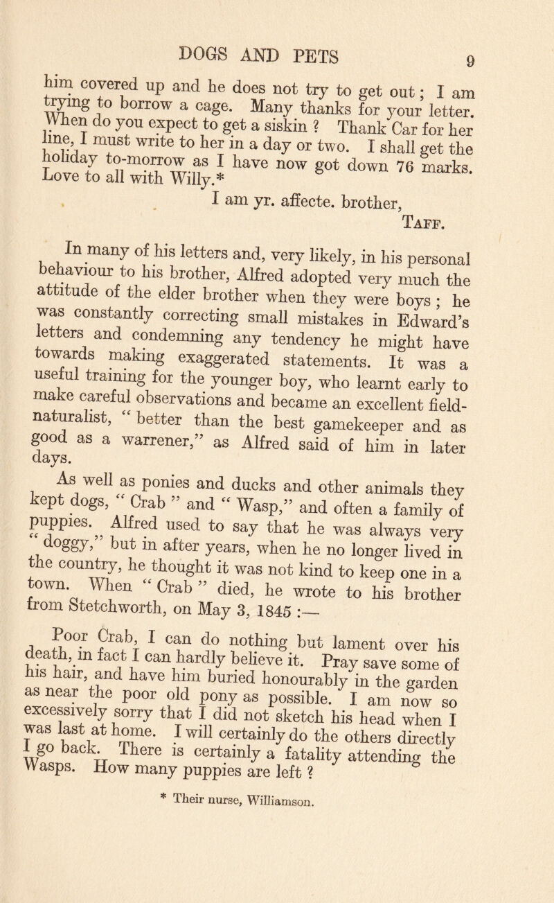 im covered up and he does not try to get out; I am orrow a cage. Many thanks for your letter. When do you expect to get a siskin ? Thank Car for her me I must write to her in a day or two. I shall get the T J '^6 marks, liove to all with Willy.* I am yr. affecte. brother, Taff. In many of his letters and, very likely, in his personal brother, Alfred adopted very much the attitude of the elder brother when they were boys ; he was constantly correcting small mistakes in Edw^d’s letters and condemning any tendency he might have towards making exaggerated statements. It was a useful training for the younger boy, who learnt early to make careful observations and became an excellent field- naturalist, better than the best gamekeeper and as good as a warrener,” as Alfred said of him in later days. As well as ponies and ducks and other animals thev kept dogs, » Crab » and “ Wasp,” and often a family of pijpies.^^ Alfred used to say that he was always veiy doggy, but in after years, when he no longer lived in the country, he thought it was not kind to keep one in a town When “ Crab ” died, he wrote to his brother trom fttetchworth, on May 3, 1845 :_ Poor Crab, I can do nothing but lament over his death, in fact I can hardly heheve it. Pray save some of his hair, and have him buried honourably in the garden as near the poor old pony as possible. I am now so excessively sorry that I did not sketch his head when I was last at home. I will certainly do the others directly 1 go back There is certainly a fatahty attending the Wasps. How many puppies are left ? * Their nurse, Williamson.