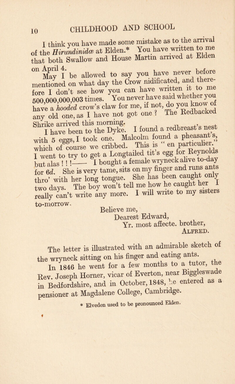 T think von have made some mistake as to the arrival of the HirJndinidw at Elden * Jon have written to me that both Swallow and House Martin arrived at Elden May l‘ be allowed to say you have never before mentid on what day the Crow nidificated and toem- fore I don’t see how you can have written it to me 600 000,000,003 times. You never have said whether you Ka « cla, for me, any old one, as I have not got one ? The Kedbaclrea Shrike arrived this morning. ^ I have been to the Dyke. I found a redbreast s nest with 5 eggs, I took one. Malcolm found a pheasant s, wWoh oS™ we eribked. TMa is “ en part.eul.eje 7wLt to try to get a Longtailed tit’s egg for Eeynolds but alas ! !!- I bought a female wryneck ahve to-day for 6d. She is very tame, sits on my finger and runs ants thro’ with her long tongue. She has been caught only two days. The boy won’t teU me how h® oaught h« I really can’t write any more. I will write to my sisters to-morrow. Believe me, Dearest Edward, Yr. most afiecte. brother. The letter is illustrated with an admirable sketch of the wryneck sitting on his finger and eating ants. In 1846 he went for a few months to a tutor, the Kev Joseph Horner, vicar of Everton, near Biggleswade in Bedfordshire, and in October, 1848, he entered as a pensioner at Magdalene College, Cambridge. * Elveden used to be pronounced Elden.